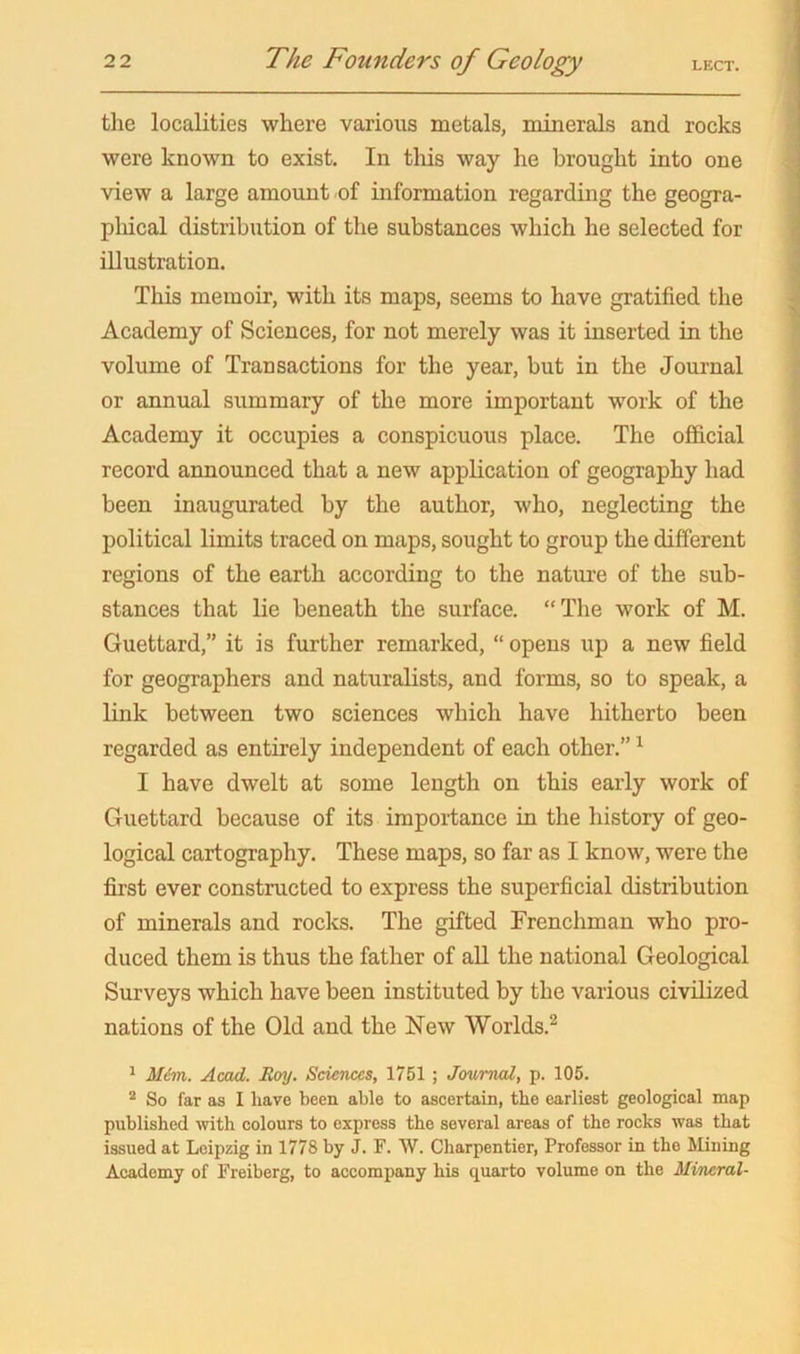 the localities where various metals, minerals and rocks were known to exist. In this way he brought into one view a large amount of information regarding the geogra- pliical distribution of the substances which he selected for illustration. This memoir, with its maps, seems to have gratified the Academy of Sciences, for not merely was it inserted in the volume of Transactions for the year, but in the Journal or annual summary of the more important work of the Academy it occupies a conspicuous place. The official record announced that a new application of geography had been inaugurated by the author, who, neglecting the political limits traced on maps, sought to group the different regions of the earth according to the nature of the sub- stances that lie beneath the surface. “The work of M. Guettard,” it is further remarked, “ opens up a new field for geographers and naturalists, and forms, so to speak, a link between two sciences which have hitherto been regarded as entirely independent of each other.” ^ I have dwelt at some length on this early work of Guettard because of its importance in the history of geo- logical cartography. These maps, so far as I know, were the first ever constructed to express the superficial distribution of minerals and rocks. The gifted Frenchman who pro- duced them is thus the father of all the national Geological Surveys which have been instituted by the various civdized nations of the Old and the New Worlds.^ 1 M.em. Acad. Hoy. Sciences, 1751 ; Journal, p. 105. ® So far as I have been able to ascertain, the earliest geological map published with colours to express the several areas of the rocks was that issued at Leipzig in 1778 by J. F. W. Charpentier, Professor in the Lliuing Academy of Freiberg, to accompany his quarto volume on the Mineral-