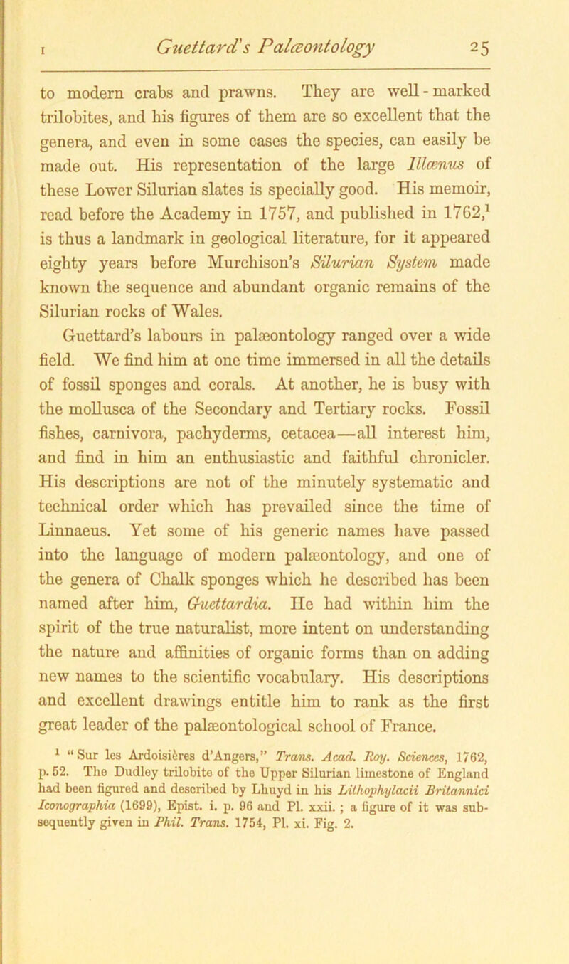 to modern crabs and prawns. They are well - marked trilobites, and his figures of them are so excellent that the genera, and even in some cases the species, can easily be made out. EQs representation of the large llloentLS of these Lower Silurian slates is specially good. His memoir, read before the Academy in 1757, and published in 1762,^ is thus a landmark in geological literature, for it appeared eighty years before Murchison’s Silurian System made known the sequence and abundant organic remains of the Silurian rocks of Wales. Guettard’s labours in palaeontology ranged over a wide field. We find him at one time immersed in all the details of fossO. sponges and corals. At another, he is busy with the moUusca of the Secondary and Tertiary rocks. Fossil fishes, carnivora, pachyderms, cetacea—all interest him, and find in him an enthusiastic and faithful chronicler. His descriptions are not of the minutely systematic and technical order which has prevailed since the time of Linnaeus. Yet some of his generic names have passed into the language of modern palfeontology, and one of the genera of Chalk sponges which he described has been named after him, Guettardia. He had within him the spirit of the true naturalist, more intent on understanding the nature and affinities of organic forms than on adding new names to the scientific vocabulary. His descriptions and excellent drawings entitle him to rank as the first great leader of the palaeontological school of France. ‘ “Sur les Ardoisiferea d’Angers,” Trans. Acad. Roy. Sciences, 1762, p. 62. The Dudley trilobite of the Upper Silurian limestone of England had been figured and described by Lhuyd in his Lilhophylacii Brilannici Icoiiographia (1699), Epist. i. p. 96 and PI. xxii. ; a figure of it was sub- sequently given in Phil. Trans. 1754, PI. xi. Fig. 2.