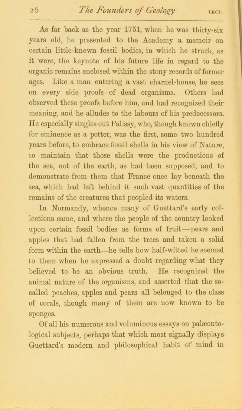 As far back as the year 1751, when he was thirty-six years old, he presented to the Academy a memoir on certain little-known fossil bodies, in which he struck, as it were, the keynote of his future life in regard to the organic remains enclosed within the stony records of former ages. Like a man entering a vast charnel-house, he sees on every side proofs of dead organisms. Others had observed these proofs before him, and had recognized their meaning, and he alludes to the labours of his predecessors. He especially singles out Palissy, who, though known chiefly for eminence as a potter, was the first, some two hundred years before, to embrace fossil shells in his view of Nature, to maintain that those shells were the productions of the sea, not of the earth, as had been supposed, and to demonstrate from them that France once lay beneath the sea, which had left behind it such vast quantities of the remains of the creatures that peopled its waters. In Normandy, whence many of Guettard’s early col- lections came, and where the people of the country looked upon certain fossil bodies as forms of fruit—pears and apples that had fallen from the trees and taken a solid form within the earth—he tells how half-witted he seemed to them when he expressed a doubt regarding what they believed to be an obvious truth. He recognized the animal nature of the organisms, and asserted that the so- called peaches, apples and pears all belonged to the class of corals, though many of them are now known to be sponges. Of all his numerous and voluminous essays on palaeonto- logical subjects, perhaps that which most signally displays Guettard’s modern and philosophical habit of mind in