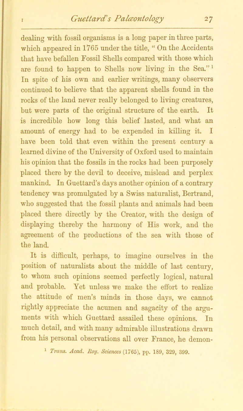 dealing with fossil organisms is a long paper in three parts, wliich appeared in 1765 under the title, “ On the Accidents that have befallen Fossil Shells compared with those which are found to happen to Shells now living in the Sea.”' In spite of his own and earlier writings, many observers continued to believe that the apparent shells found in the rocks of the land never really belonged to Kving creatures, but were parts of the original structure of the earth. It is incredible how long this belief lasted, and what an amount of energy had to be expended in killing it. I have been told that even within the present century a learned divine of the University of Oxford used to maintain his opinion that the fossils in the rocks had been purposely placed there by the devil to deceive, mislead and perplex mankind. In Guettard’s days another opinion of a contrary tendency was promulgated by a Swiss naturalist, Bertrand, who suggested that the fossil plants and animals had been placed there directly by the Creator, with the design of displaying thereby the harmony of His work, and the agreement of the productions of the sea with those of the land. It is difl&cult, perhaps, to imagine ourselves in the position of naturalists about the middle of last century, to whom such opinions seemed perfectly logical, natural and probable. Yet unless we make the effort to realize the attitude of men’s minds in those days, we cannot rightly appreciate the acumen and sagacity of the argu- ments with which Guettard assailed these opinions. In much detail, and with many admirable illustrations drawn from his personal observations all over France, he demon- 1 Trans. Acad. Roy. Sciences (1765), pp. 189, 329, 399.