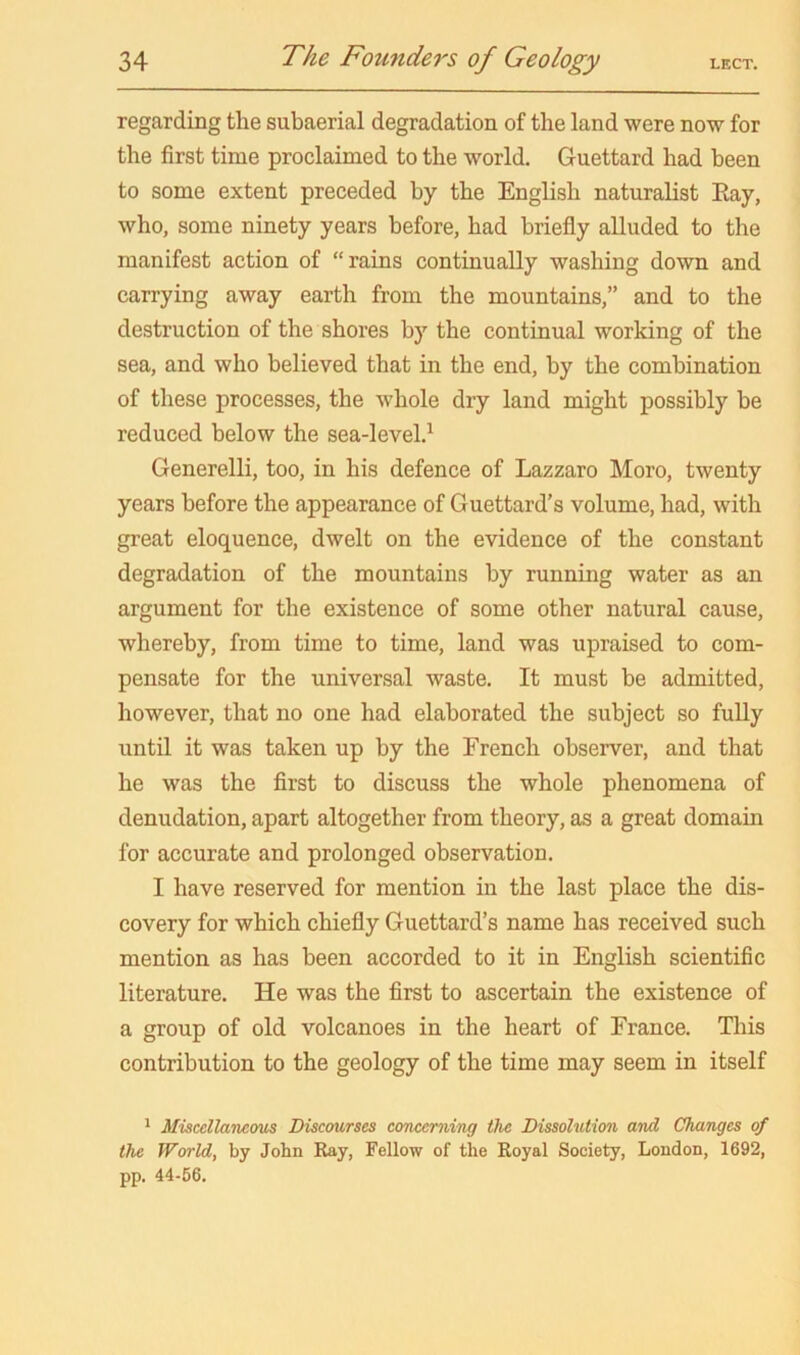 regarding the subaerial degradation of the land were now for the first time proclaimed to the world. Guettard had been to some extent preceded by the English naturalist Eay, who, some ninety years before, had briefly alluded to the manifest action of “rains continually washing down and carrying away earth from the mountains,” and to the destruction of the shores by the continual working of the sea, and who believed that in the end, by the combination of these processes, the whole dry land might possibly be reduced below the sea-level.^ Generelli, too, in his defence of Lazzaro Moro, twenty years before the appearance of Guettard's volume, had, with great eloquence, dwelt on the evidence of the constant degradation of the mountains by running water as an argument for the existence of some other natural cause, whereby, from time to time, land was upraised to com- pensate for the universal waste. It must be admitted, however, that no one had elaborated the subject so fully until it was taken up by the French observer, and that he was the flrst to discuss the whole phenomena of denudation, apart altogether from theory, as a great domain for accurate and prolonged observation. I have reserved for mention in the last place the dis- covery for which chiefly Guettard’s name has received such mention as has been accorded to it in English scientific literature. He was the first to ascertain the existence of a group of old volcanoes in the heart of France. This contribution to the geology of the time may seem in itself * Miscellaneom Discourses concerning the Dissolution and Changes of the World, by John Ray, Fellow of the Royal Society, London, 1692, pp. 44-66.