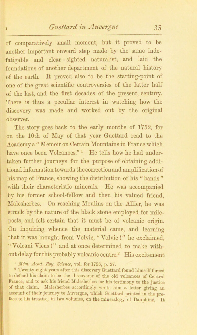 of comparatively small moment, but it proved to be another important onward step made by the same inde- fatigable and clear - sighted naturalist, and laid the foundations of another department of the natural history of the earth. It proved also to be the starting-point of one of the great scientific controversies of the latter half of the last, and the first decades of the present, century. There is thus a peculiar interest in watching how the discovery was made and worked out by the original observer. The story goes back to the early months of 1752, for on the 10th of May of that year Guettard read to the Academy a “ Memoir on Certain Mountains in France which have once been Volcanoes.” ^ He teUs how he had under- taken further journeys for the purpose of obtaining addi- tional information towards the correction and amplification of his map of France, showing the distribution of his “ bands ” with their characteristic minerals. He was accompanied by his former school-fellow and then his valued friend, Malesherbes. On reaching Moulins on the AUier, he was struck by the nature of the black stone employed for mile- posts, and felt certain that it must be of volcanic origin. On inquiring whence the material came, and learning that it was brought from Volvic, “Volvic !” he exclaimed, “ Volcani Vicus ! ” and at once determined to make with- out delay for this probably volcanic centre.^ His excitement ^ M&m. Acad. Roy. Science, vol. for 1756, p. 27. 2 Twenty-eight years after this discovery Guettard found himself forced to defend his claim to be the discoverer of the old volcanoes of Central France, and to ask his friend Malesherbes for his testimony to the justice of that claim. Malesherbes accordingly uTote him a letter giving an account of their journey to Auvergne, which Guettard printed in the pre- face to his treatise, in two volumes, on the mineralogy of Dauphin^. It