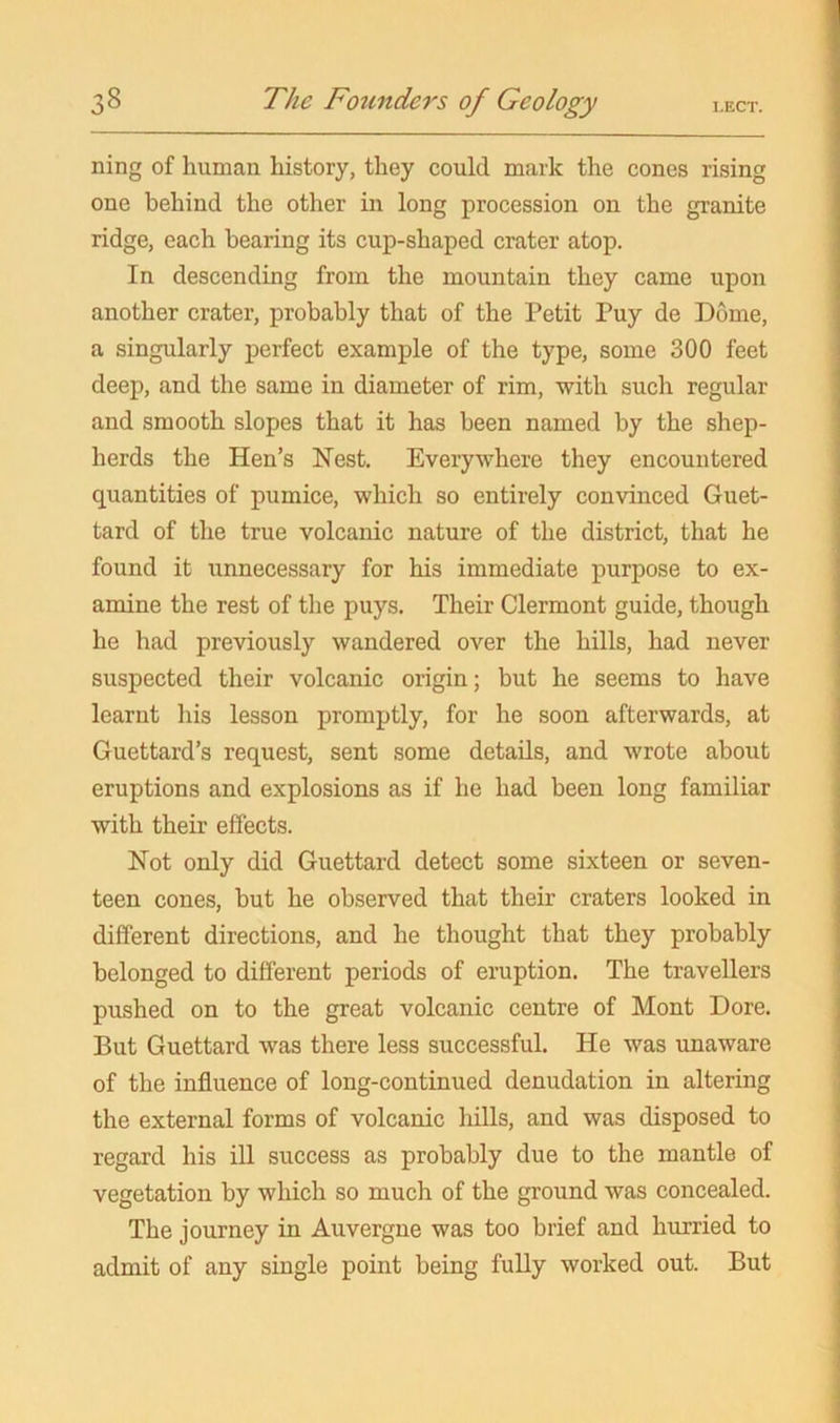 ning of human history, they could mark the cones rising one behind the other in long procession on the granite ridge, each bearing its cup-shaped crater atop. In descending from the mountain they came upon another crater, probably that of the Petit Puy de Dome, a singularly perfect example of the type, some 300 feet deep, and the same in diameter of rim, with such regular and smooth slopes that it has been named by the shep- herds the Hen’s Nest. Everywhere they encountered quantities of pumice, which so entirely convinced Guet- tard of the true volcanic nature of the district, that he found it unnecessary for his immediate purpose to ex- amine the rest of the puys. Their Clermont guide, though he had previously wandered over the hills, had never suspected their volcanic origin; but he seems to have learnt his lesson promptly, for he soon afterwards, at Guettard’s request, sent some details, and wrote about eruptions and explosions as if he had been long familiar with their effects. Not only did Guettard detect some sixteen or seven- teen cones, but he observed that their craters looked in different directions, and he thought that they probably belonged to different periods of eruption. The travellers pushed on to the great volcanic centre of Mont Dore. But Guettard was there less successful. He was unaware of the influence of long-continued denudation in altering the external forms of volcanic hills, and was disposed to regard his ill success as probably due to the mantle of vegetation by which so much of the ground was concealed. The journey in Auvergne was too brief and hurried to admit of any single point being fully worked out. But