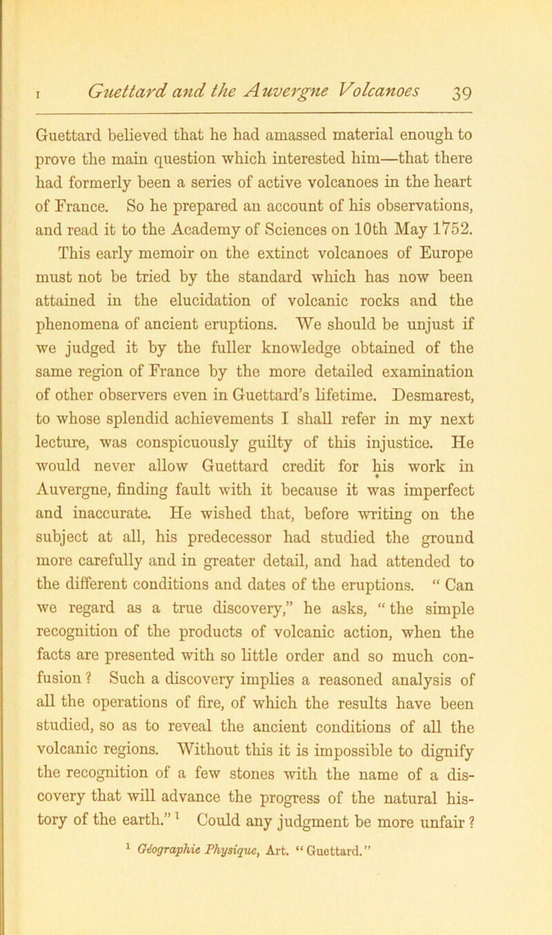 Guettard believed that he had amassed material enough to prove the main question which interested him—that there had formerly been a series of active volcanoes in the heart of France. So he prepared an account of his observations, and read it to the Academy of Sciences on 10th May 1752. This early memoir on the extinct volcanoes of Europe must not be tried by the standard which has now been attained in the elucidation of volcanic rocks and the phenomena of ancient eruptions. We should be unjust if we judged it by the fuller knowledge obtained of the same region of France by the more detailed examination of other observers even in Guettard’s lifetime. Desmarest, to whose splendid achievements I shall refer in my next lecture, was conspicuously guilty of this injustice. He would never allow Guettard credit for his work in Auvergne, finding fault with it because it was imperfect and inaccurate. He wished that, before writing on the subject at all, his predecessor had studied the ground more carefully and in greater detail, and had attended to the different conditions and dates of the eruptions. “ Can we regard as a true discovery,” he asks, “ the simple recognition of the products of volcanic action, when the facts are presented with so little order and so much con- fusion ? Such a discovery implies a reasoned analysis of aU the operations of fire, of which the results have been studied, so as to reveal the ancient conditions of all the volcanic regions. Without this it is impossible to dignify the recogmtion of a few stones with the name of a dis- covery that will advance the progress of the natural his- tory of the earth.” ^ Could any judgment be more unfair ? 1 Giographie Physique, Art. “Guettard.”