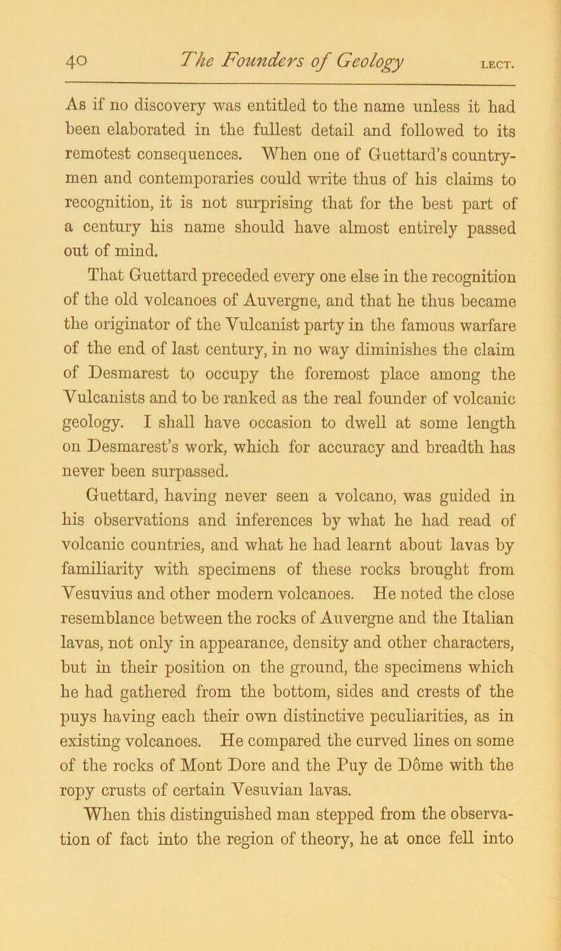 As if no discovery was entitled to the name unless it had been elaborated in the fullest detail and followed to its remotest consequences. When one of Guettard’s country- men and contemporaries could write thus of his claims to recognition, it is not surprising that for the best part of a century his name should have almost entirely passed out of mind. That Guettard preceded every one else in the recognition of the old volcanoes of Auvergne, and that he thus became the originator of the Vulcanist party in the famous warfare of the end of last century, in no way diminishes the claim of Desmarest to occupy the foremost place among the Vulcanists and to be ranked as the real founder of volcanic geology. I shall have occasion to dwell at some length on Desmarest’s work, which for accuracy and breadth has never been surpassed. Guettard, having never seen a volcano, was guided in his observations and inferences by what he had read of volcanic countries, and what he had learnt about lavas by familiarity with specimens of these rocks brought from Vesuvius and other modern volcanoes. He noted the close resemblance between the rocks of Auvergne and the Italian lavas, not only in appearance, density and other characters, but in their position on the ground, the specimens which he had gathered from the bottom, sides and crests of the puys having each their own distinctive peculiarities, as in existing volcanoes. He compared the curved lines on some of the rocks of Mont Dore and the Puy de Dome with the ropy crusts of certain Vesuvian lavas. When this distinguished man stepped from the observa- tion of fact into the region of theory, he at once fell into