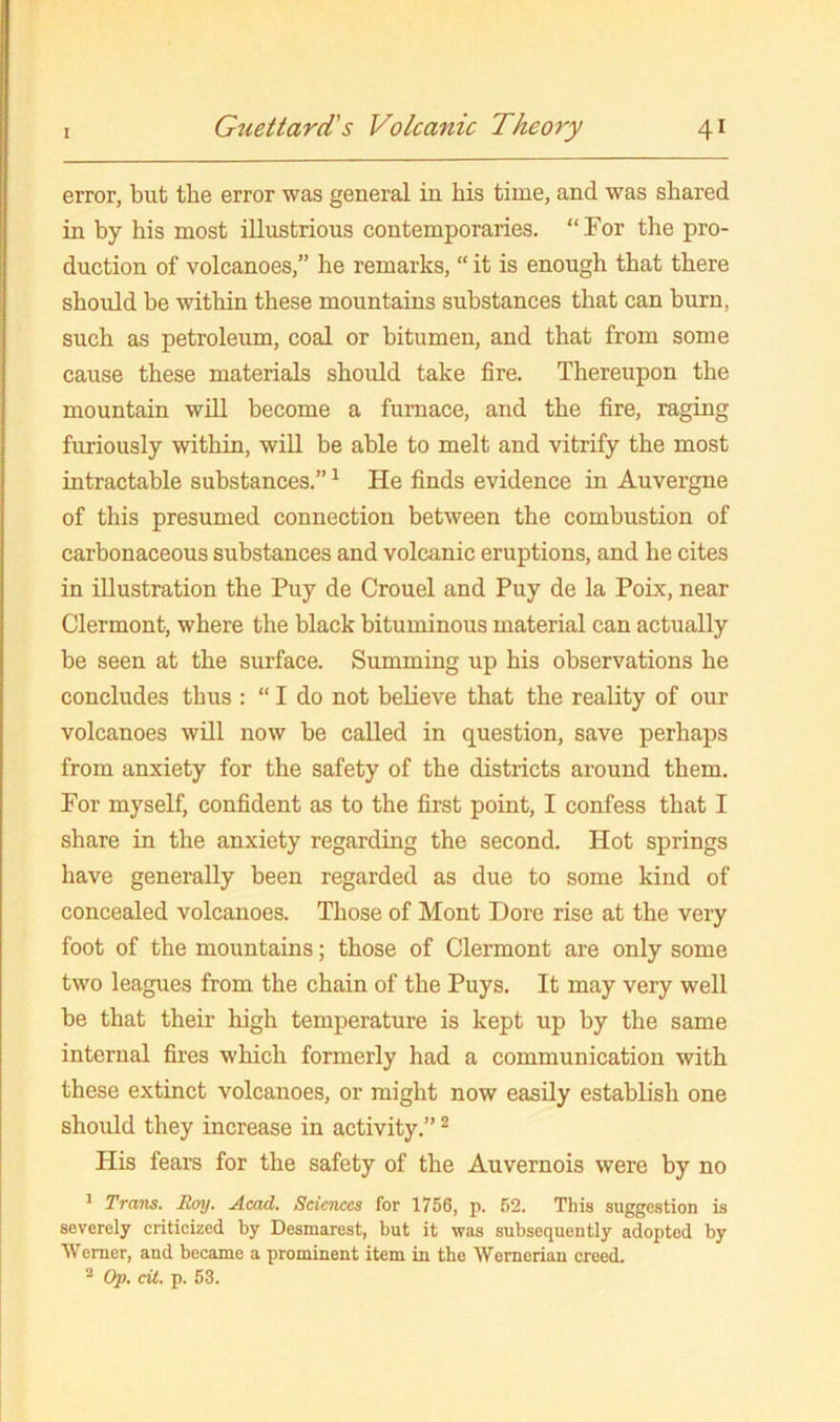 error, but the error was general in his time, and was shared in by his most illustrious contemporaries. “For the pro- duction of volcanoes,” he remarks, “ it is enough that there should be within these mountains substances that can burn, such as petroleum, coal or bitumen, and that from some cause these materials should take fire. Thereupon the mountain will become a furnace, and the fire, raging furiously within, will be able to melt and vitrify the most intractable substances.” ^ He finds evidence in Auvergne of this presumed connection between the combustion of carbonaceous substances and volcanic eruptions, and he cites in illustration the Puy de Crouel and Puy de la Poix, near Clermont, where the black bituminous material can actually be seen at the surface. Summing up his observations he concludes thus : “ I do not believe that the reality of our volcanoes will now be called in question, save perhaps from anxiety for the safety of the districts around them. For myself, confident as to the first point, I confess that I share in the anxiety regarding the second. Hot springs have generally been regarded as due to some kind of concealed volcanoes. Those of Mont Dore rise at the very foot of the mountains; those of Clermont are only some two leagues from the chain of the Puys. It may very well be that their high temperature is kept up by the same internal fires which formerly had a communication with these extinct volcanoes, or might now easily establish one should they increase in activity.” ^ His fears for the safety of the Auvernois were by no * Trans. Roy. Acad. Sciences for 1756, p. 52. This suggestion is severely criticized by Desmarest, but it was subsequently adopted by Werner, and became a prominent item in the Wernerian creed. ® Op, cit. p. 53.