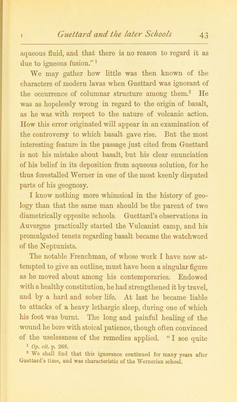 Guettard mtd the later Schools aqueous fluid, and that there is no reason to regard it as due to igneous fusion.” ^ We may gather how little was then known of the characters of modern lavas when Guettard was ignorant of the occurrence of columnar structure among them.^ He was as hopelessly wrong in regard to the origin of basalt, as he was with respect to the nature of volcanic action. How this error originated will appear in an examination of the controversy to which basalt gave rise. But the most interesting feature in the passage just cited from Guettard is not his mistake about basalt, but his clear enunciation of his belief in its deposition from aqueous solution, for he thus forestalled Werner in one of the most keenly disputed parts of his geognosy. I know nothing more whimsical in the history of geo- logy than that the same man should be the parent of two diametrically opposite schools. Guettard’s observations in Auvergne practically started the Vulcanist camp, and his promulgated tenets regarding basalt became the watchword of the Neptunists. The notable Frenchman, of whose work I have now at- tempted to give an outline, must have been a singular figure as he moved about among his contemporaries. Endowed with a healthy constitution, he had strengthened it by travel, and by a hard and sober life. At last he became liable to attacks of a heavy lethargic sleep, during one of which his foot was burnt. The long and painful healing of the wound he bore with stoical patience, though often convinced of the uselessness of the remedies appKed. “ I see quite ^ Op. cit. p. 268. * We shall find that this ignorance continued for many years after Guettard’s time, and was characteristic of the Wernerian school.