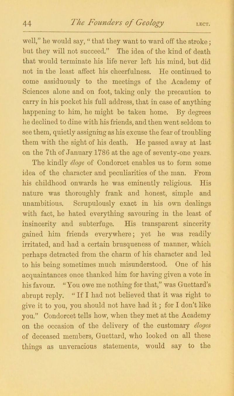 well,” he would say, “ that they want to ward off the stroke; but they will not succeed.” The idea of the kind of death that would terminate his life never left his mind, but did not in the least affect his cheerfulness. He continued to come assiduously to the meetings of the Academy of Sciences alone and on foot, taking only the precaution to carry in his pocket his full address, that in case of anything happening to him, he might be taken home. By degrees he declined to dine with his friends, and then went seldom to see them, quietly assigning as his excuse the fear of troubling them with the sight of his death. He passed away at last on the 7th of January 1786 at the age of seventy-one years. The kindly doge of Condorcet enables us to form some idea of the character and peculiarities of the man. From his childhood onwards he was eminently religious. His nature was thoroughly frank and honest, simple and unambitious. Scrupulously exact in his own dealings with fact, he hated everything savouring in the least of insincerity and subterfuge. His transparent sincerity gained him friends everywhere; yet he was readily irritated, and had a certain brusqueness of manner, which perhaps detracted from the charm of his character and led to his being sometimes much misunderstood. One of his acquaintances once thanked him for having given a vote in his favour. “You owe me nothing for that,” was Guettard’s abrupt reply. “ If I had not believed that it was right to give it to you, you should not have had it; for I don’t like you.” Condorcet tells how, when they met at the Academy on the occasion of the delivery of the customary doges of deceased members, Guettard, who looked on all these things as unveracious statements, would say to the