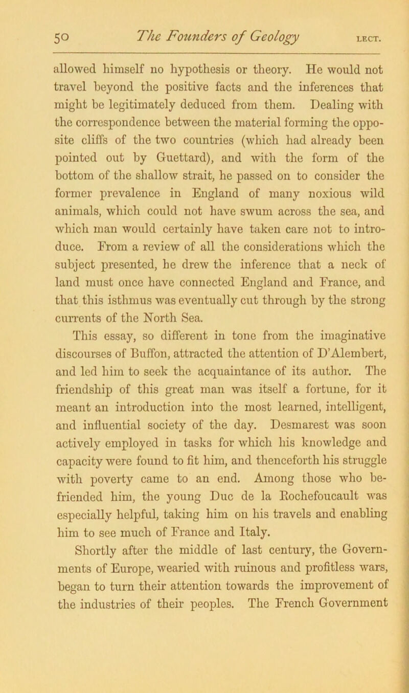 allowed himself no hypothesis or theory. He would not travel beyond the positive facts and the inferences that might be legitimately deduced from them. Dealing with the correspondence between the material forming the oppo- site cliffs of the two countries (which had already been pointed out by Guettard), and with the form of the bottom of the shallow strait, he passed on to consider the former prevalence in England of many noxious wild animals, which could not have swum across the sea, and which man would certainly have taken care not to intro- duce. From a review of all the considerations which the subject presented, he drew the inference that a neck of land must once have connected England and France, and that this isthmus was eventually cut through by the strong currents of the North Sea. This essay, so different in tone from the imaginative discourses of Buffon, attracted the attention of D’iVlembert, and led him to seek the acquaintance of its author. The friendship of this great man was itself a fortune, for it meant an introduction into the most learned, intelligent, and influential society of the day. Desmarest was soon actively employed in tasks for wliich his knowledge and capacity were found to fit him, and thenceforth his struggle with poverty came to an end. Among those who be- friended him, the young Due de la Piochefoucault was especially helpful, taking him on his travels and enabling him to see much of France and Italy. Shortly after the middle of last century, the Govern- ments of Europe, wearied with ruinous and profitless wars, began to turn their attention towards the improvement of the industries of their peoples. The French Government