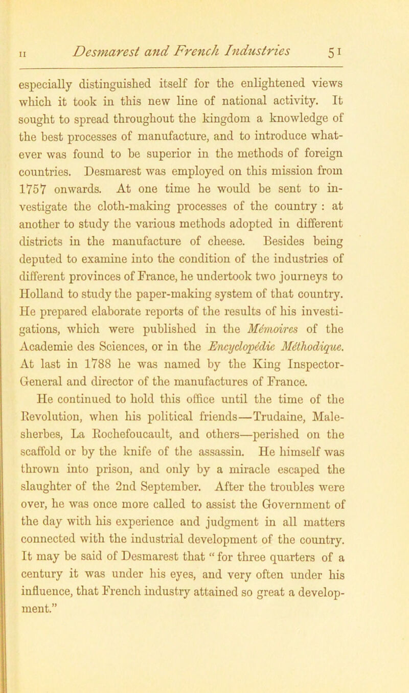 especially distinguished itself for the enlightened views wliich it took in this new line of national activity. It sought to spread throughout the kingdom a knowledge of the best processes of manufacture, and to introduce what- ever was found to be superior in the methods of foreign countries. Desmarest was employed on this mission from 1757 onwards. At one time he would be sent to in- vestigate the cloth-making processes of the country : at another to study the various methods adopted in different districts in the manufacture of cheese. Besides being deputed to examine into the condition of the industries of different provinces of France, he undertook two journeys to Holland to study the paper-making system of that country. He prepared elaborate reports of the results of his investi- gations, which were published in the Mdmoires of the Academie des Sciences, or in the Encydoptdie Mdhodique. At last in 1788 he was named by the King Inspector- General and director of the manufactures of France. He continued to hold this office until the time of the Revolution, when his political friends—Trudaine, Male- sherbes. La Rochefoucault, and others—perished on the scaffold or by the knife of the assassin. He himself was thrown into prison, and only by a miracle escaped the slaughter of the 2nd September. After the troubles were over, he was once more called to assist the Government of the day with his experience and judgment in all matters connected with the industrial development of the country. It may be said of Desmarest that “ for three quarters of a century it was under his eyes, and very often under his influence, that French industry attained so great a develop- ment.”