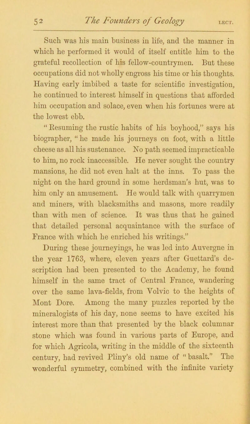 Such was his main business in life, and the manner in which he performed it would of itself entitle him to the grateful recollection of his fellow-countrymen. But these occupations did not wholly engross his time or his thoughts. Having early imbibed a taste for scientific investigation, he continued to interest himself in questions that afforded liim occupation and solace, even when his fortunes were at the lowest ebb. “ Eesuming the rustic habits of his boyhood,” says his biographer, “ he made his journeys on foot, with a little cheese as all his sustenance. No path seemed impracticable to him, no rock inaccessible. He never sought the country mansions, he did not even halt at the inns. To pass the night on the hard ground in some herdsman’s hut, was to him only an amusement. He would talk with quarrymen and miners, with blacksmiths and masons, more readily than with men of science. It was thus that he gained that detailed personal acquaintance with the surface of France with which he enriched his writings.” During these journeyings, he was led into Auvergne in the year 1763, where, eleven years after Guettard’s de- scription had been presented to the Academy, he found himself in the same tract of Central France, wandering over the same lava-fields, from Volvic to the heights of Mont Dore. Among the many puzzles reported by the mineralogists of his day, none seems to have excited his interest more than that presented by the black columnar stone which was found in various parts of Europe, and for which Agricola, writing in the middle of the sixteenth century, had revived Pliny’s old name of “ basalt.” The wonderful symmetry, combined with the infinite variety