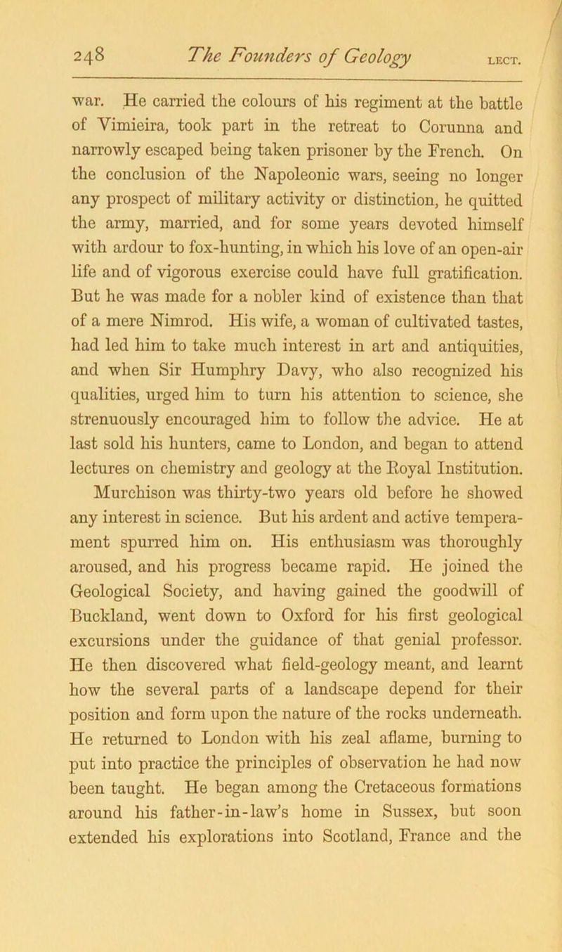 war. He carried the colours of his regiment at the battle of Vimieira, took part in the retreat to Corunna and narrowly escaped being taken prisoner by the French. On the conclusion of the Napoleonic wars, seeing no longer any prospect of military activity or distinction, he quitted the army, married, and for some years devoted himself with ardour to fox-hunting, in which his love of an open-air life and of vigorous exercise could have full gratification. But he was made for a nobler kind of existence than that of a mere Nimrod. His wife, a woman of cultivated tastes, had led him to take much interest in art and antiquities, and when Sir Humphry Davy, who also recognized his qualities, urged him to turn his attention to science, she strenuously encouraged him to follow the advice. He at last sold his hunters, came to London, and began to attend lectures on chemistry and geology at the Eoyal Institution. Murchison was thirty-two years old before he showed any interest in science. But his ardent and active tempera- ment spurred him on. His enthusiasm was thoroughly aroused, and his progress became rapid. He joined the Geological Society, and having gained the goodwill of Buckland, went down to Oxford for his first geological excursions under the guidance of that genial professor. He then discovered what field-geology meant, and learnt how the several parts of a landscape depend for their position and form upon the nature of the rocks underneath. He returned to London with his zeal aflame, burning to put into practice the principles of observation he had now been taught. He began among the Cretaceous formations around his father-in-law’s home in Sussex, hut soon extended his explorations into Scotland, France and the