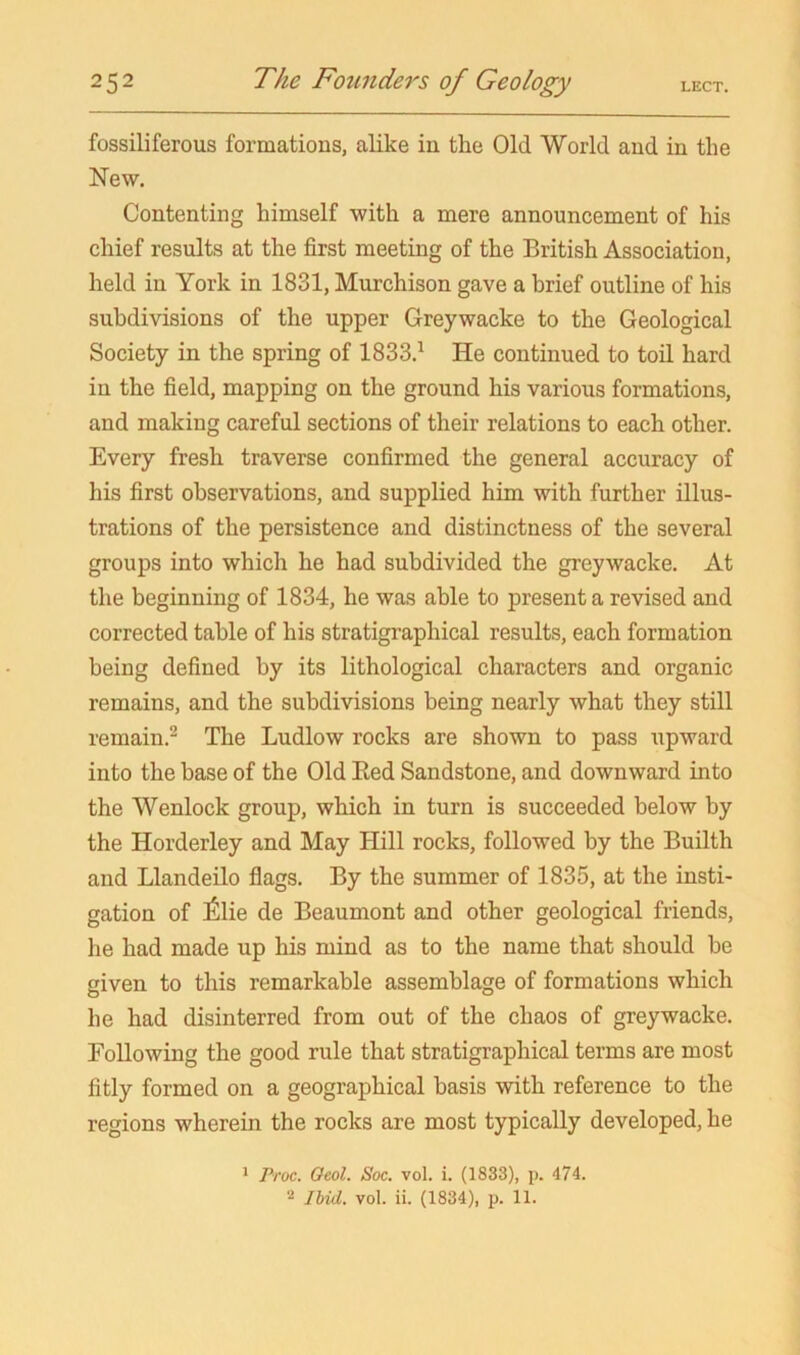 fossiliferous formations, alike in the Old World and in the New. Contenting himself with a mere announcement of his chief results at the first meeting of the British Association, held in York in 1831, Murchison gave a brief outline of his subdivisions of the upper Greywacke to the Geological Society in the spring of 1833.^ He continued to toil hard in the field, mapping on the ground his various formations, and making careful sections of their relations to each other. Every fresh traverse confirmed the general accuracy of his first observations, and supplied him with further illus- trations of the persistence and distinctness of the several groups into which he had subdivided the greywacke. At the beginning of 1834, he was able to present a revised and corrected table of his stratigraphical results, each formation being defined by its lithological characters and organic remains, and the subdivisions being nearly what they still remain.^ The Ludlow rocks are shown to pass upward into the base of the Old Bed Sandstone, and downward into the Wenlock group, which in turn is succeeded below by the Horderley and May Hill rocks, followed by the Builth and Llandeilo flags. By the summer of 1835, at the insti- gation of l^lie de Beaumont and other geological friends, he had made up his mind as to the name that should he given to this remarkable assemblage of formations which he had disinterred from out of the chaos of greywacke. Following the good rule that stratigraphical terms are most fitly formed on a geographical basis with reference to the regions wherein the rocks are most typically developed, he * Froc. Oeol. Soc. vol. i. (1833), p. 474. Ibid. vol. ii. (1834), p. 11.