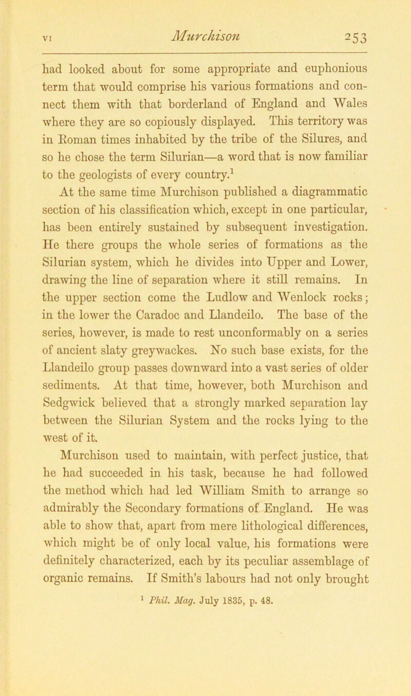 had looked about for some appropriate and euphonious term that would comprise his various formations and con- nect them with that borderland of England and Wales where they are so copiously displayed. This territory was in Eonian times inhabited by the tribe of the Silures, and so he chose the term Silurian—a word that is now familiar to the geologists of every country.^ At the same time Murchison published a diagrammatic section of his classification which, except in one particular, has been entirely sustained by subsequent investigation. He there groups the whole series of formations as the Silurian system, which he divides into Upper and Lower, drawing the line of separation where it still remains. In the upper section come the Ludlow and Wenlock rocks; in the lower the Caradoc and Llandeilo. The base of the series, however, is made to rest unconformably on a series of ancient slaty greywackes. No such base exists, for the Llandeilo group passes downward into a vast series of older sediments. At that time, however, both Murchison and Sedgwick believed that a strongly marked separation lay between the Silurian System and the rocks lying to the west of it. Murchison used to maintain, with perfect justice, that he had succeeded in his task, because he had followed the method which had led William Smith to arrange so admirably the Secondary formations of England. He was able to show that, apart from mere lithological differences, which might be of only local value, his formations were definitely characterized, each by its peculiar assemblage of organic remains. If Smith’s labours had not only brought ^ PhU, Mag. July 1835, p. 48.