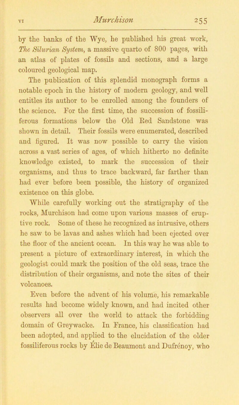 by the banks of the Wye, he published his great work, The Silurian System, a massive quarto of 800 pages, with an atlas of plates of fossils and sections, and a large coloured geological map. The publication of this splendid monograph forms a notable epoch in the history of modern geology, and well entitles its author to be enrolled among the founders of the science. For the first time, the succession of fossOi- ferous formations below the Old Eed Sandstone was shown in detail. Their fossils were enumerated, described and figured. It was now possible to carry the vision across a vast series of ages, of which hitherto no definite knowledge existed, to mark the succession of their organisms, and thus to trace backward, far farther than had ever before been possible, the history of organized existence on this globe. While carefuDy working out the stratigraphy of the rocks, Murchison had come upon various masses of erap- tive rock. Some of these he recognized as intrusive, others he saw to be lavas and ashes which had been ejected over the floor of the ancient ocean. In this way he was able to present a picture of extraordinary interest, in which the geologist could mark the position of the old seas, trace the distribution of their organisms, and note the sites of their volcanoes. Even before the advent of his volume, his remarkable results had become widely known, and had incited other observers all over the world to attack the forbiddiuc domain of Greywacke. In France, his classification had been adopted, and applied to the elucidation of the older fossUiferous rocks by Elie de Beaumont and Dufrenoy, who