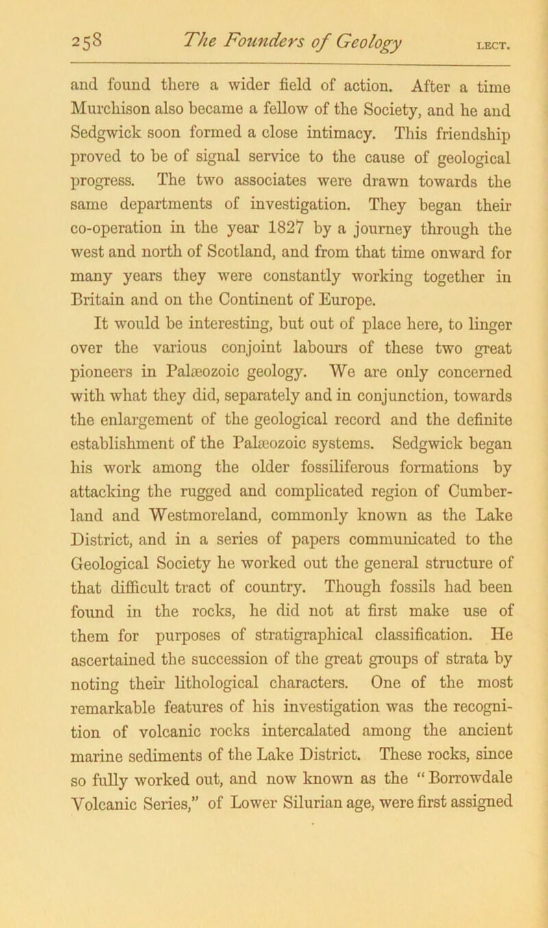 and found there a wider field of action. After a time Murchison also became a fellow of the Society, and he and Sedgwick soon formed a close intimacy. This friendship proved to be of signal service to the cause of geological progress. The two associates were drawn towards the same departments of investigation. They began their co-operation in the year 1827 by a journey through the west and north of Scotland, and from that time onward for many years they 'were constantly working together in Britain and on the Continent of Europe. It would be interesting, but out of place here, to linger over the various conjoint labours of these two great pioneers in Palaeozoic geology. We are only concerned with what they did, separately and in conjunction, towards the enlargement of the geological record and the definite establishment of the Palaeozoic systems. Sedgwick began his work among the older fossiliferous formations by attacking the rugged and complicated region of Cumber- land and Westmoreland, commonly known as the Lake District, and in a series of papers communicated to the Geological Society he worked out the general structure of that difficult tract of country. Though fossils had been found in the rocks, he did not at first make use of them for purposes of stratigraphical classification. He ascertained the succession of the great groups of strata by noting their lithological characters. One of the most remarkable features of his investigation was the recogni- tion of volcanic rocks intercalated among the ancient marine sediments of the Lake District. These rocks, since so fully worked out, and now known as the “ Borrowdale Volcanic Series,” of Lower Silurian age, were first assigned