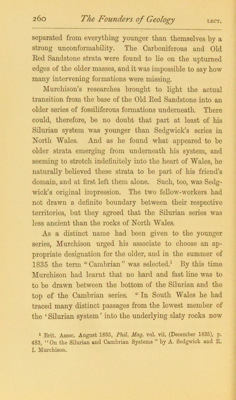 separated from everything younger than themselves by a strong unconformability. The Carboniferous and Old Eed Sandstone strata were found to lie on the upturned edges of the older masses, and it was impossible to say how many intervening formations were missing. Murchison’s researches brought to light the actual transition from the base of the Old Eed Sandstone into an older series of fossiliferous fonnations underneath. There could, therefore, he no doubt that part at least of his Silurian system was younger than Sedgwick’s series in North Wales. And as he found what appeared to he older strata emerging from underneath his system, and seeming to stretch indefinitely into the heart of Wales, he naturally believed these strata to he part of his friend’s domain, and at first left them alone. Such, too, was Sedg- wick’s original impression. The two fellow-workers had not drawn a definite boundary between their respective teiTitories, but they agreed that the Silurian series was less ancient than the rocks of North Wales. As a distinct name had been given to the younger series, Murchison urged his associate to choose an ap- propriate designation for the older, and in the summer of 1835 the term “Cambrian” was selected.^ By this time Murchison had learnt that no hard and fast line was to to be drawn between the bottom of the Silurian and the top of the Cambrian series. “ In South Wales he had traced many distinct passages from the lowest member of the ‘ Silurian system ’ into the underlying slaty rocks now ^ Brit. Assoc. August 1835, PM. Mag. vol. vii. (December 1835), p. 483, “On the Silurian and Cambrian Systems ’’ by A. Sedgwick and R. I. Murchison.