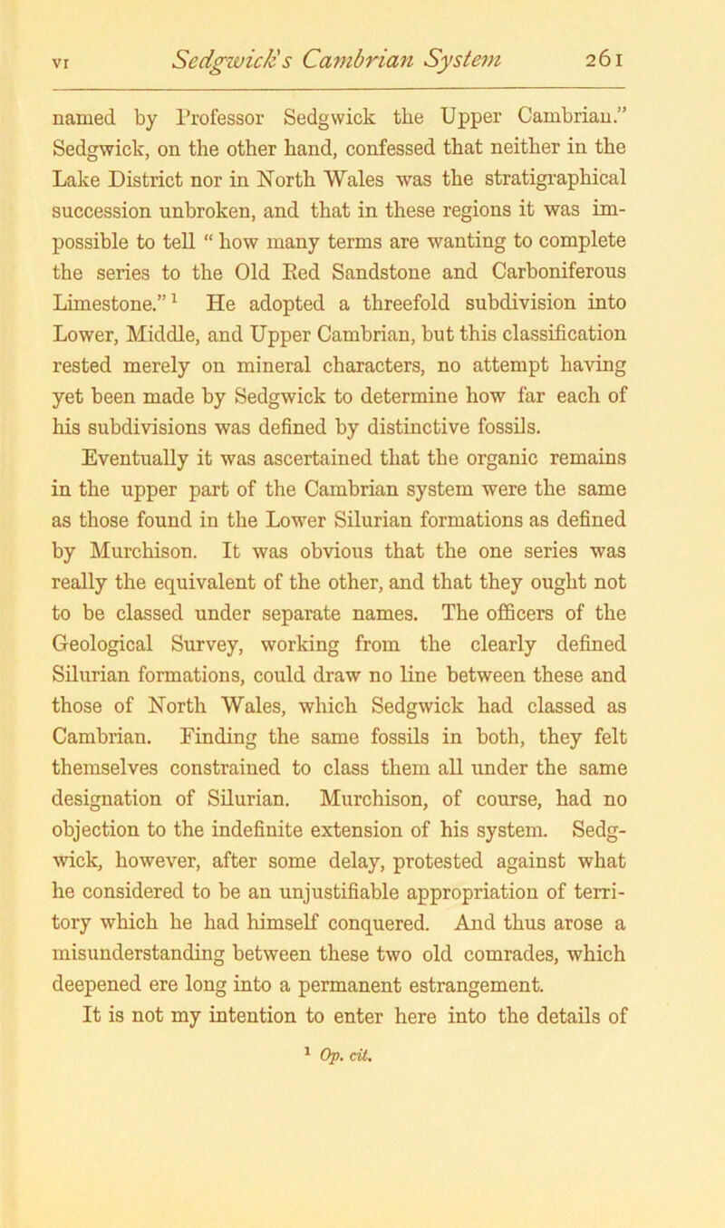 vr named by Professor Sedgwick the Upper Cambrian.” Sedgwick, on the other hand, confessed that neither in the Lake District nor in North Wales was the stratigraphical succession unbroken, and that in these regions it was im- possible to tell “ how many terms are wanting to complete the series to the Old Eed Sandstone and Carboniferous Limestone.”^ He adopted a threefold subdivision into Lower, Middle, and Upper Cambrian, but this classification rested merely on mineral characters, no attempt having yet been made by Sedgwick to determine how far each of his subdivisions was defined by distinctive fossils. Eventually it was ascertained that the organic remains in the upper part of the Cambrian system were the same as those found in the Lower Silurian formations as defined by Murchison. It was obvious that the one series was really the equivalent of the other, and that they ought not to be classed under separate names. The officers of the Geological Survey, working from the clearly defined Silurian formations, could draw no line between these and those of North Wales, which Sedgwick had classed as Cambrian. Finding the same fossils in both, they felt themselves constrained to class them all under the same designation of Silurian. Murchison, of course, had no objection to the indefinite extension of his system. Sedg- wick, however, after some delay, protested against what he considered to be an unjustifiable appropriation of terri- tory which he had himself conquered. And thus arose a misunderstanding between these two old comrades, which deepened ere long into a permanent estrangement. It is not my intention to enter here into the details of ^ Op. dt.