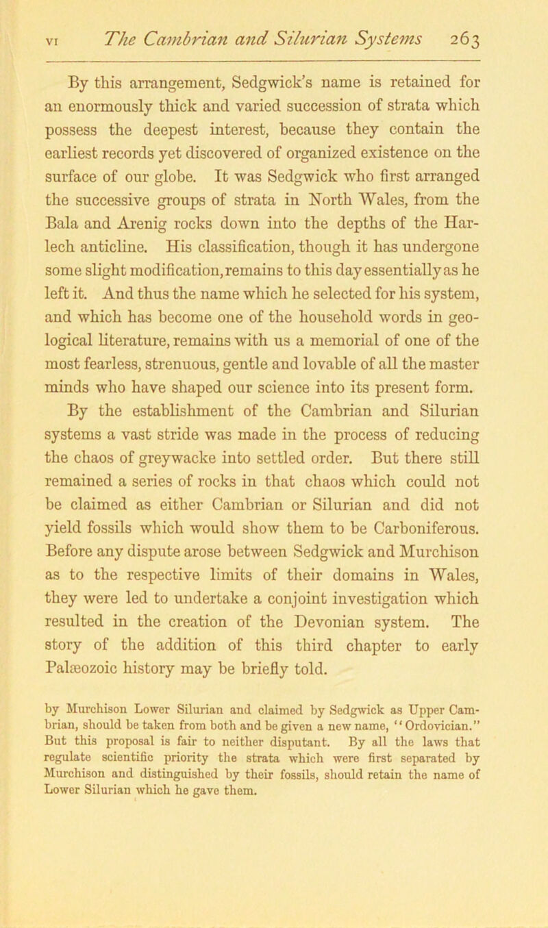 By this arrangement, Sedgwick’s name is retained for an enormously thick and varied succession of strata which possess the deepest interest, because they contain the earliest records yet discovered of organized existence on the surface of our globe. It was Sedgwick who first arranged the successive groups of strata in North Wales, from the Bala and Arenig rocks down into the depths of the Har- lech anticline. His classification, though it has undergone some slight modification, remains to this day essentially as he left it. And thus the name which he selected for his system, and which has become one of the household words in geo- logical Literature, remains with us a memorial of one of the most fearless, strenuous, gentle and lovable of all the master minds who have shaped our science into its present form. By the establishment of the Cambrian and Silurian systems a vast stride was made in the process of reducing the chaos of greywacke into settled order. But there still remained a series of rocks in that chaos which could not be claimed as either Cambrian or Silurian and did not yield fossils which would show them to be Carboniferous. Before any dispute arose between Sedgwick and Murchison as to the respective limits of their domains in Wales, they were led to undertake a conjoint investigation which resulted in the creation of the Devonian system. The story of the addition of this third chapter to early Palieozoic history may be briefly told. by Murchison Lower Silurian and claimed by Sedgwick as Upper Cam- brian, should be taken from both and be given a new name, ‘ ‘ Ordovician.” But this proposal is fair to neither disputant. By all the laws that regulate scientific priority the strata which were first separated by Murchison and distinguished by their fossils, should retain the name of Lower Silurian which he gave them.