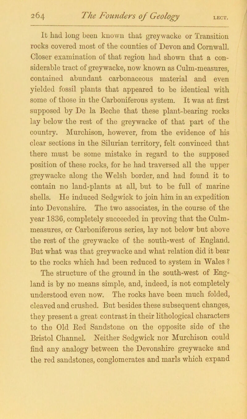 It had long been known that greywacke or Transition rocks covered most of the counties of Devon and Cornwall. Closer examination of that region had shown that a con- siderable tract of greywacke, now known as Culm-measures, contained abundant carbonaceous material and even yielded fossil plants that appeared to be identical with some of those in the Carboniferous system. It was at first supposed by De la Beche that these plant-bearing rocks lay below the rest of the greywacke of that part of the country. Murchison, however, from the evidence of his clear sections in the Silurian territory, felt convinced that there must be some mistake in regard to the supposed position of these rocks, for he had traversed all the upper greywacke along the Welsh border, and had found it to contain no land-plants at all, but to be fidl of marine shells. He induced Sedgwick to join him in an expedition into Devonshire. The two associates, in the course of the year 1836, completely succeeded in proving that the Culm- measures, or Carboniferous series, lay not below but above the rest of the greywacke of the south-west of England. But what was that greywacke and what relation did it bear to the rocks which had been reduced to system in Wales ? The structure of the ground in the south-west of Eng- land is by no means simple, and, indeed, is not completely understood even now. The rocks have been much folded, cleaved and crushed. But besides these subsequent changes, they present a great contrast in their lithological characters to the Old Eed Sandstone on the opposite side of the Bristol Channel. Neither Sedgwick nor Murchison could find any analogy between the Devonshire greywacke and the red sandstones, conglomerates and marls which expand