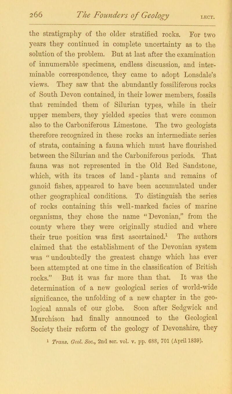 the stratigraphy of the older stratified rocks. For two years they continued in complete uncertainty as to the solution of the problem. But at last after the examination of innumerable specimens, endless discussion, and inter- minable correspondence, they came to adopt Lonsdale’s views. They saw that the abundantly fossiliferous rocks of South Devon contained, in their lower members, fossils that reminded them of Silurian types, while in their upper members, they yielded species that were common also to the Carboniferous Limestone. The two geologists therefore recognized in these rocks an intermediate series of strata, containing a fauna which must have flourished between the Silurian and the Carboniferous periods. That fauna was not represented in the Old Eed Sandstone, which, with its traces of land-plants and remains of ganoid Ashes, appeared to have been accumulated under other geographical conditions. To distinguish the series of rocks containing this well-marked facies of marine organisms, they chose the name “Devonian,” from the county where they were originally studied and where their true position was flrst ascertained.^ The authors claimed that the establishment of the Devonian system was “undoubtedly the greatest change which has ever been attempted at one time in the classification of British rocks.” But it was far more than that. It was the determination of a new geological series of world-wide significance, the unfolding of a new chapter in the geo- logical annals of our globe. Soon after Sedgwick and Murchison had finally announced to the Geological Society their reform of the geology of Devonshire, they 1 Tram. Ocol. Soc., 2nd ser. vol. v. pp. 688, 701 (April 1839).