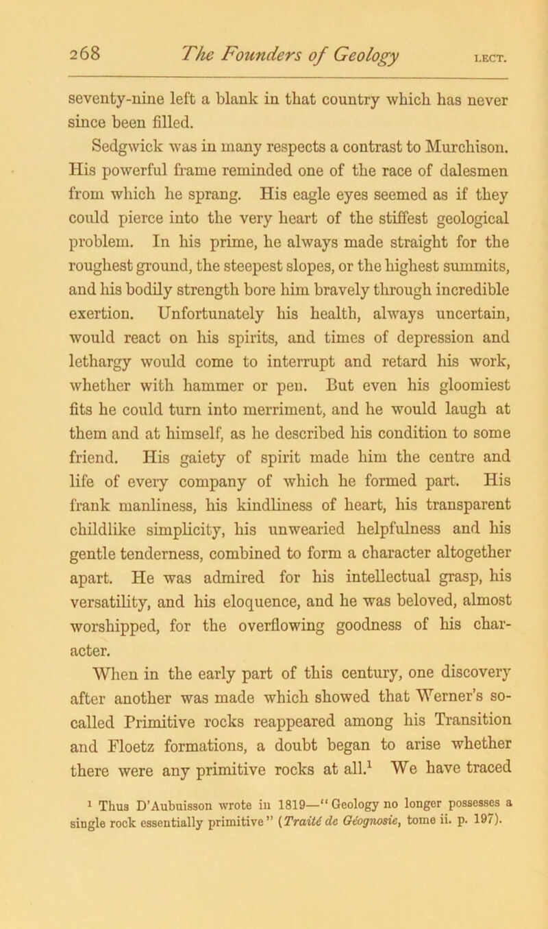 seventy-nine left a blank in that country which has never since been filled. Sedgwick Avas in many respects a contrast to Murchison. His powerful frame reminded one of the race of dalesmen from which he sprang. His eagle eyes seemed as if they could pierce into the very heart of the stiflfest geological problem. In his prime, he always made straight for the roughest ground, the steepest slopes, or the highest simimits, and his bodily strength bore him bravely through incredible exertion. Unfortunately his health, always uncertain, would react on his spirits, and times of depression and lethargy would come to interrupt and retard his work, whether with hammer or pen. But even his gloomiest fits he could turn into merriment, and he would laugh at them and at himself, as he described his condition to some friend. His gaiety of spirit made him the centre and life of every company of which he formed part. His frank manliness, his kindliness of heart, his transparent childlike simplicity, his unwearied helpfulness and his gentle tenderness, combined to form a character altogether apart. He was admired for his intellectual grasp, his versatiKty, and his eloquence, and he was beloved, almost worshipped, for the overflowing goodness of his char- acter. When in the early part of this century, one discovery after another was made which showed that Werner’s so- called Primitive rocks reappeared among his Transition and Floetz formations, a doubt began to arise whether there were any primitive rocks at all.^ We have traced ^ Thus D’Aubuisson wrote in 1819—“ Geology no longer possesses a single rock essentially primitive” [Traitdde Qiognosie, tome ii. p. 197).