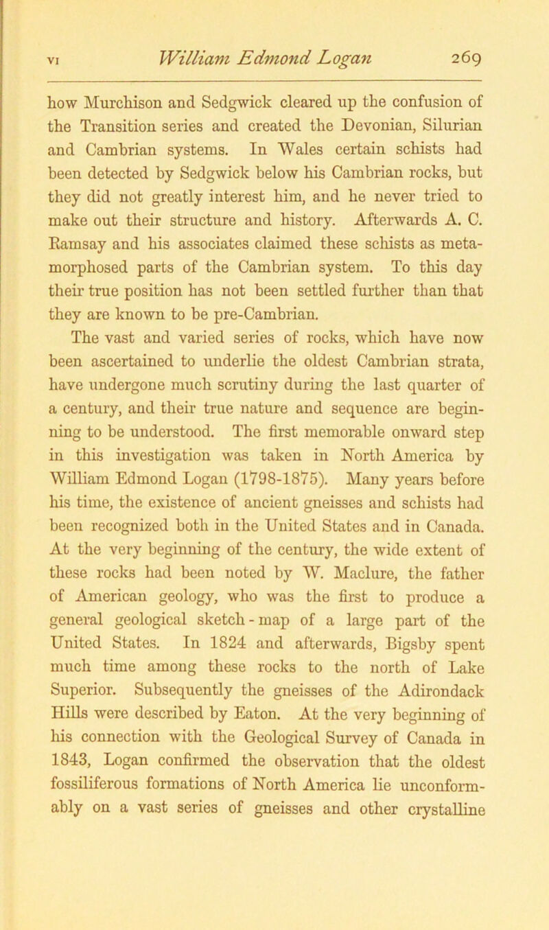 how Murchison and Sedgwick cleared up the confusion of the Transition series and created the Devonian, Silurian and Cambrian systems. In Wales certain schists had been detected by Sedgwick below his Cambrian rocks, but they did not greatly interest him, and he never tried to make out their structure and history. Afterwards A. C. Ramsay and his associates claimed these scliists as meta- morphosed parts of the Cambrian system. To this day their true position has not been settled further than that they are known to be pre-Cambrian. The vast and varied series of rocks, which have now been ascertained to underlie the oldest Cambrian strata, have undergone much scrutiny during the last quarter of a century, and their true nature and sequence are begin- ning to be understood. The first memorable onward step in this investigation was taken in North America by William Edmond Logan (1798-1875). Many years before his time, the existence of ancient gneisses and schists had been recognized both in the United States and in Canada. At the very beginning of the century, the wide extent of these rocks had been noted by W. Maclure, the father of American geology, who was the first to produce a general geological sketch-map of a large part of the United States. In 1824 and afterwards, Bigsby spent much time among these rocks to the north of Lake Superior. Subsequently the gneisses of the Adirondack Hills were described by Eaton. At the very beginning of his connection with the Geological Survey of Canada in 1843, Logan confirmed the observation that the oldest fossiliferous formations of North America lie unconform- ably on a vast series of gneisses and other crystalline