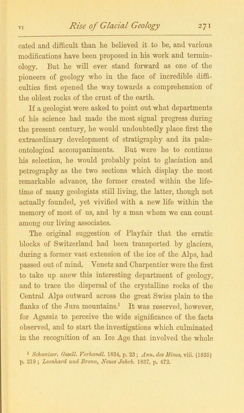 cated and difficult than he believed it to he, and various modifications have been proposed in his work and termin- ology. But he will ever stand forward as one of the pioneers of geology who in the face of incredible diffi- culties first opened the way towards a comprehension of the oldest rocks of the crust of the earth. If a geologist were asked to point out what departments of his science had made the most signal progress during the present century, he would undoubtedly place first the extraordinary development of stratigraphy and its pala3- ontological accompaniments. But were he to continue his selection, he would probably point to glaciation and petrography as the two sections which display the most remarkable advance, the former created within the life- time of many geologists stiU living, the latter, though not actually founded, yet vivified with a new life within the memory of most of us, and by a man whom we can count among our living associates. The original suggestion of Playfair that the erratic blocks of Switzerland had been transported by glaciers, during a former vast extension of the ice of the Alps, had passed out of mind. Venetz and Charpentier were the first to take up anew this interesting department of geology, and to trace the dispersal of the crystalline rocks of the Central Alps outward across the great Swiss plain to the flanks of the Jura mountains.^ It was reserved, however, for Agassiz to perceive the wide significance of the facts observed, and to start the investigations which culminated in the recognition of an Ice Age that involved the whole ^ Schweizer. Gesell. Vcrhandl. 1834, p. 23; Ann, des Mines, viii. (1835) p. 219 ; Leonhard und Bronn, Ncues Jahrb, 1837, p. 472.