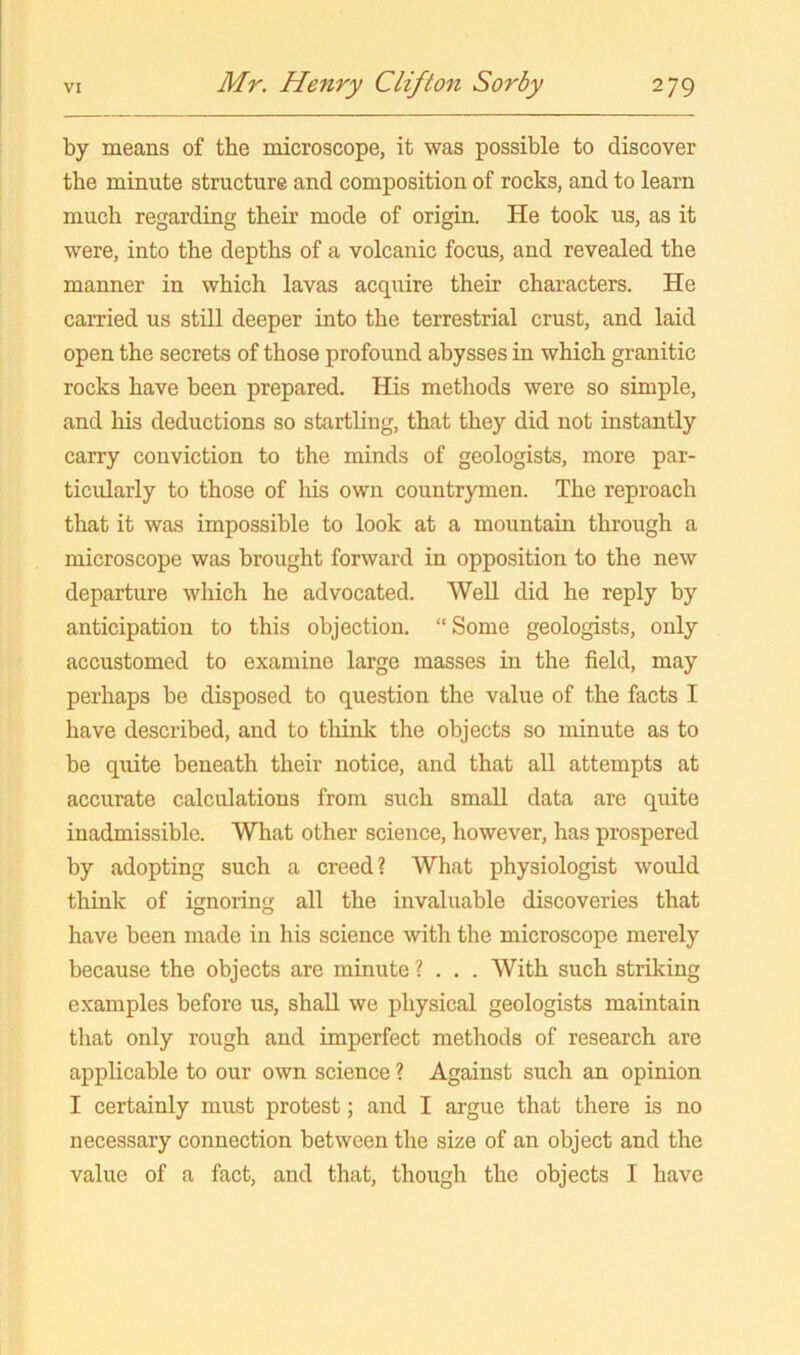 by means of the microscope, it was possible to discover the minute structure and composition of rocks, and to learn much regarding their mode of origin. He took us, as it were, into the depths of a volcanic focus, and revealed the manner in which lavas acquire their characters. He carried us still deeper into the terrestrial crust, and laid open the secrets of those profound abysses in which granitic rocks have been prepared. His methods were so simple, and his deductions so startling, that they did not instantly carry conviction to the minds of geologists, more par- ticularly to those of liis own countrymen. The reproach that it was impossible to look at a mountain through a microscope was brought forward in opposition to the new departure which he advocated. WeU did he reply by anticipation to this objection. “Some geologists, only accustomed to examine large masses in the field, may perhaps be disposed to question the value of the facts I have described, and to tliink the objects so minute as to be quite beneath their notice, and that all attempts at accurate calculations from such small data are quite inadmissible. What other science, however, has prospered by adopting such a creed? What physiologist would think of ignoring all the invaluable discoveries that have been made in his science with the microscope merely because the objects are minute ? . . . With such striking examples before us, shall we physical geologists maintain that only rough and imperfect methods of research are applicable to our own science ? Against such an opinion I certainly must protest; and I argue that there is no necessary connection between the size of an object and the value of a fact, and that, though the objects I have