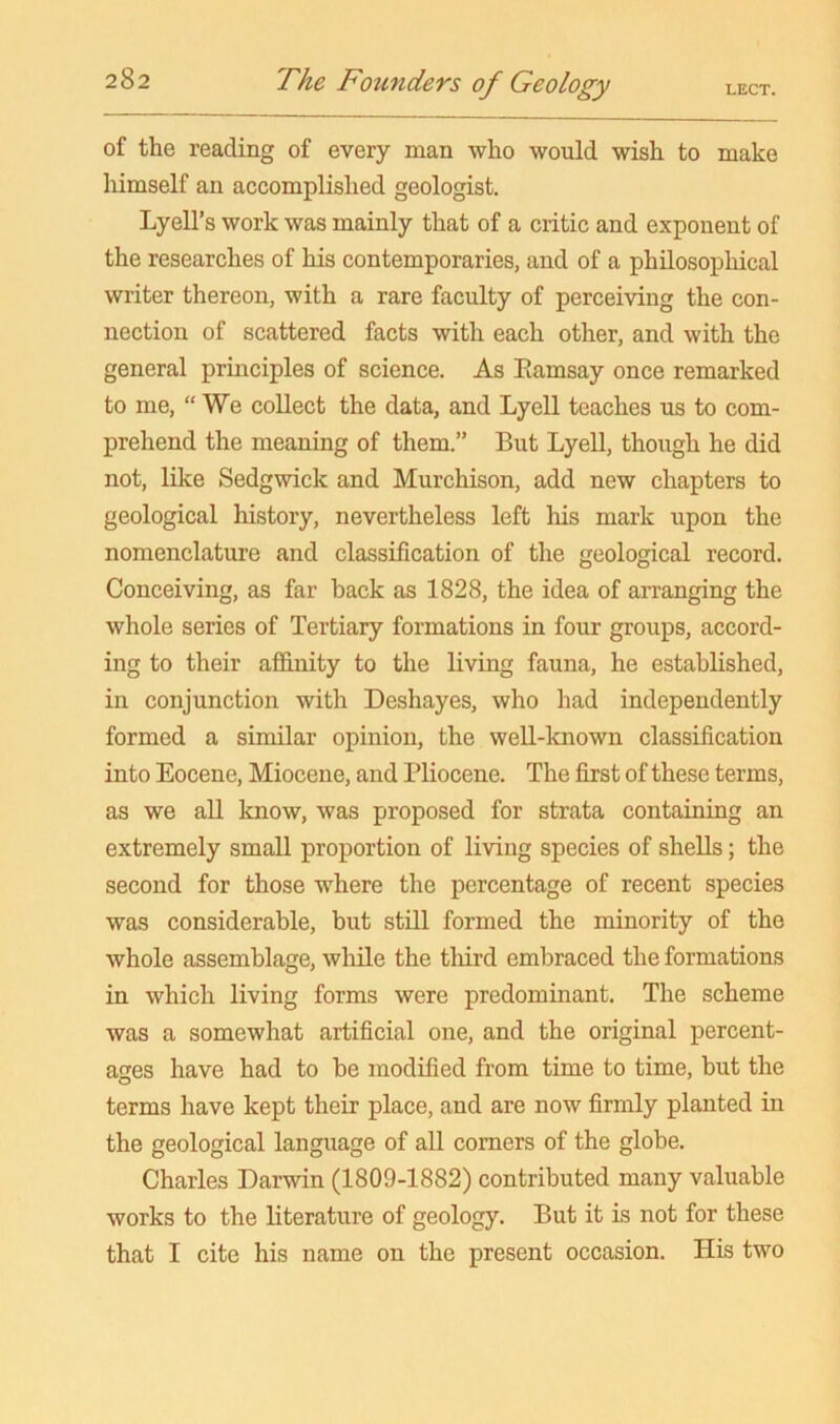 of the reading of every man who would wish to make himself an accomplished geologist. Lyell’s work was mainly that of a critic and exponent of the researches of his contemporaries, and of a philosophical writer thereon, with a rare faculty of perceiving the con- nection of scattered facts with each other, and with the general principles of science. As Eamsay once remarked to me, “We collect the data, and Lyell teaches us to com- prehend the meaning of them.” But Lyell, though he did not, like Sedgwick and Murchison, add new chapters to geological history, nevertheless left liis mark upon the nomenclature and classification of the geological record. Conceiving, as far back as 1828, the idea of arranging the whole series of Tertiary formations in four groups, accord- ing to their affinity to the living fauna, he established, in conjunction with Deshayes, who had independently formed a similar opinion, the well-known classification into Eocene, Miocene, and Pliocene. The first of these terms, as we all know, was proposed for strata containing an extremely small proportion of living species of shells; the second for those where the percentage of recent species was considerable, but still formed the minority of the whole assemblage, while the tliird embraced the formations in which living forms were predominant. The scheme was a somewhat artificial one, and the original percent- ages have had to be modified from time to time, but the terms have kept their place, and are now firmly planted in the geological language of all comers of the globe. Charles Darwin (1809-1882) contributed many valuable works to the literature of geology. But it is not for these that I cite his name on the present occasion. His two