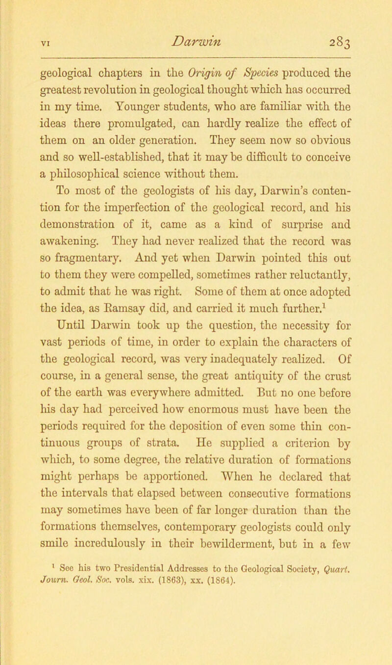 geological chapters in the Origin of Species produced the greatest revolution in geological thought which has occurred in my time. Younger students, who are familiar with the ideas there promulgated, can hardly realize the effect of them on an older generation. They seem now so obvious and so weU-established, that it may be difficult to conceive a philosophical science without them. To most of the geologists of his day, Darwin’s conten- tion for the imperfection of the geological record, and his demonstration of it, came as a kind of surprise and awakening. They had never realized that the record was so fragmentary. And yet when Darwin pointed this out to them they were compelled, sometimes rather reluctantly, to admit that he was right. Some of them at once adopted the idea, as Eamsay did, and carried it much further.^ Until Darwin took up the question, the necessity for vast periods of time, in order to explain the characters of the geological record, was very inadequately realized. Of course, in a general sense, the great antiquity of the crust of the earth was everywhere admitted. But no one before his day had perceived how enormous must have been the periods required for the deposition of even some thin con- tinuous groups of strata. He supplied a criterion by which, to some degree, the relative duration of formations might perhaps be apportioned. When he declared that the intervals that elapsed between consecutive formations may sometimes have been of far longer duration than the formations themselves, contemporary geologists could only smile incredulously in their bewilderment, but in a few ' Soc his two Presidential Addresses to the Geological Society, Qxiart. Joum. Oeol. Soc. vols. xix. (1863), xx. (1864).