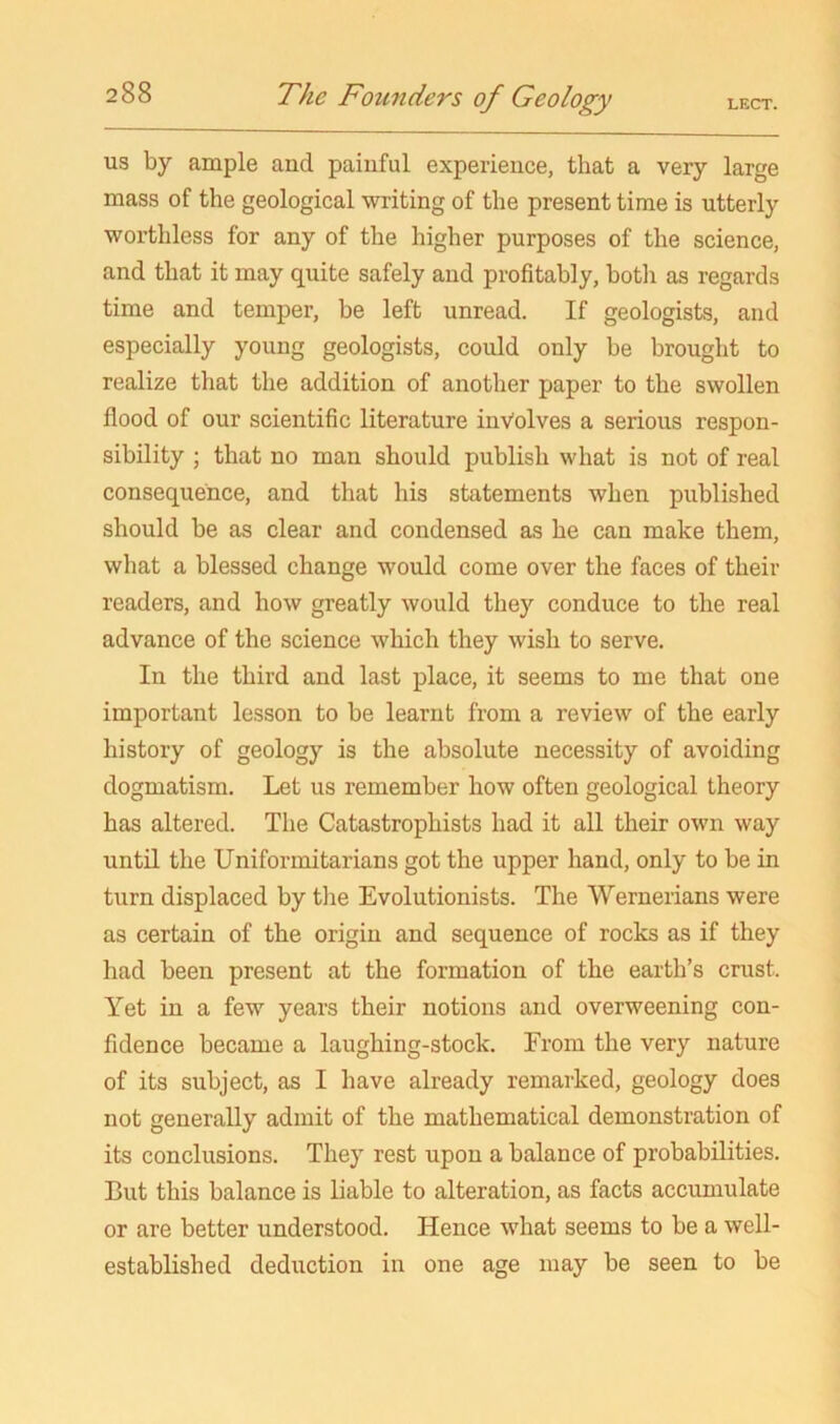 US by ample and painful experience, that a very large mass of the geological writing of the present time is utterly worthless for any of the higher purposes of the science, and that it may quite safely and profitably, both as regards time and temper, be left unread. If geologists, and especially young geologists, could only be brought to realize that the addition of another paper to the swollen flood of our scientific literature involves a serious respon- sibility ; that no man should publish what is not of real consequence, and that his statements when published should be as clear and condensed as he can make them, what a blessed change would come over the faces of their readers, and how greatly would they conduce to the real advance of the science which they wish to serve. In the third and last place, it seems to me that one important lesson to be learnt from a review of the early history of geology is the absolute necessity of avoiding dogmatism. Let us remember how often geological theory has altered. The Catastrophists had it all their own way until the Uniformitarians got the upper hand, only to be in turn displaced by the Evolutionists. The Wernerians were as certain of the origin and sequence of rocks as if they had been present at the formation of the earth’s crust. Yet in a few years their notions and overweening con- fidence became a laughing-stock. From the very nature of its subject, as I have already remarked, geology does not generally admit of the mathematical demonstration of its conclusions. They rest upon a balance of probabilities. But this balance is liable to alteration, as facts accumulate or are better understood. Hence what seems to be a well- established deduction in one age may be seen to be