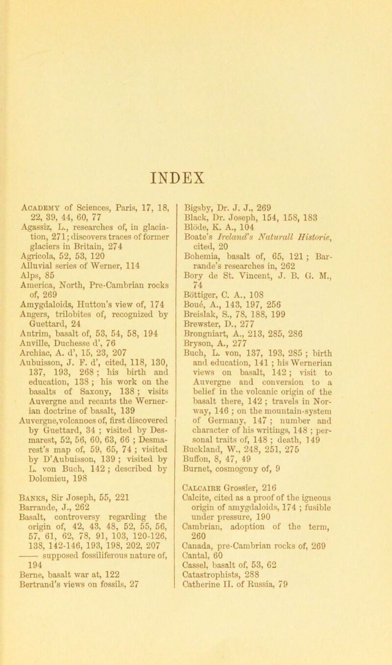 INDEX Academy of Sciences, Paris, 17, 18, 22, 39, 44, 60, 77 Agassiz, L., researches of, in glacia- tion, 271; discovers traces of former glaciers in Britain, 274 Agricola, 52, 53, 120 Alluvial series of Werner, 114 Alps, 85 America, North, Pre-Cambrian rocks of, 269 Amygdaloids, Hutton’s view of, 174 Angers, trilobites of, recognized by Guettard, 24 Antrim, basalt of, 53, 54, 58, 194 Anville, Duchesse d’, 76 Archiac, A. d’, 15, 23, 207 Aubuisson, J. F. d’, cited, 118, 130, 137, 193, 268 ; his birth and education, 138 ; his work on the basalts of Saxony, 138; visits Auvergne and recants the Werner- ian doctrine of basalt, 139 Auvergne,volcanoes of, first discovered by Guettard, 34 ; visited by Des- marest, 52, 56, 60, 63, 66 ; Desma- rest’s map of, 59, 65, 74 ; visited by D’Aubuisson, 139 ; visited by L. von Buch, 142 ; described by Dolomieu, 198 Banks, Sir Joseph, 55, 221 Barrande, J., 262 Basalt, controversy regarding the origin of, 42, 43, 48, 52, 55, 56, 57, 61, 62, 78, 91, 103, 120-126, 138, 142-146, 193, 198, 202, 207 supposed fossiliferous nature of, 194 Berne, basalt war at, 122 Bertrand’s views on fossils, 27 Bigsby, Dr. J. J., 269 Black, Dr. Joseph, 154, 158, 183 Bliide, K. A., 104 Boate’s Ireland's Nalurall IJistorie, cited, 20 Bohemia, basalt of, 65, 121 ; Bar- rande’s researches in, 262 Bory de St. Vincent, J. B. G. M., 74 Bottiger, C. A., 108 Bou6, A., 143, 197, 256 Breislak, S., 78, 188, 199 Brewster, D., 277 Brong^iart, A., 213, 285, 286 Bryson, A., 277 Buch, L. von, 137, 193, 285 ; birth and education, 141 ; his Wernerian views on basalt, 142; visit to Auvergne and conversion to a belief in the volcanic origin of the basalt there, 142 ; travels in Nor- way, 146 ; on the mountain-system of Gennany, 147 ; number and character of his writings, 148 ; per- sonal traits of, 148 ; death, 149 Buckland, W., 248, 251, 275 Buffon, 8, 47, 49 Burnet, cosmogony of, 9 Calcaire Grossier, 216 Calcite, cited as a proof of the igneous origin of amygdaloids, 174 ; fusible under pressure, 190 Cambrian, adoption of the term, 260 Canada, pre-Cambrian rocks of, 269 Cantal, 60 Cassel, basalt of, 53, 62 Catastrophists, 288 Catherine II. of Ru.ssia, 79