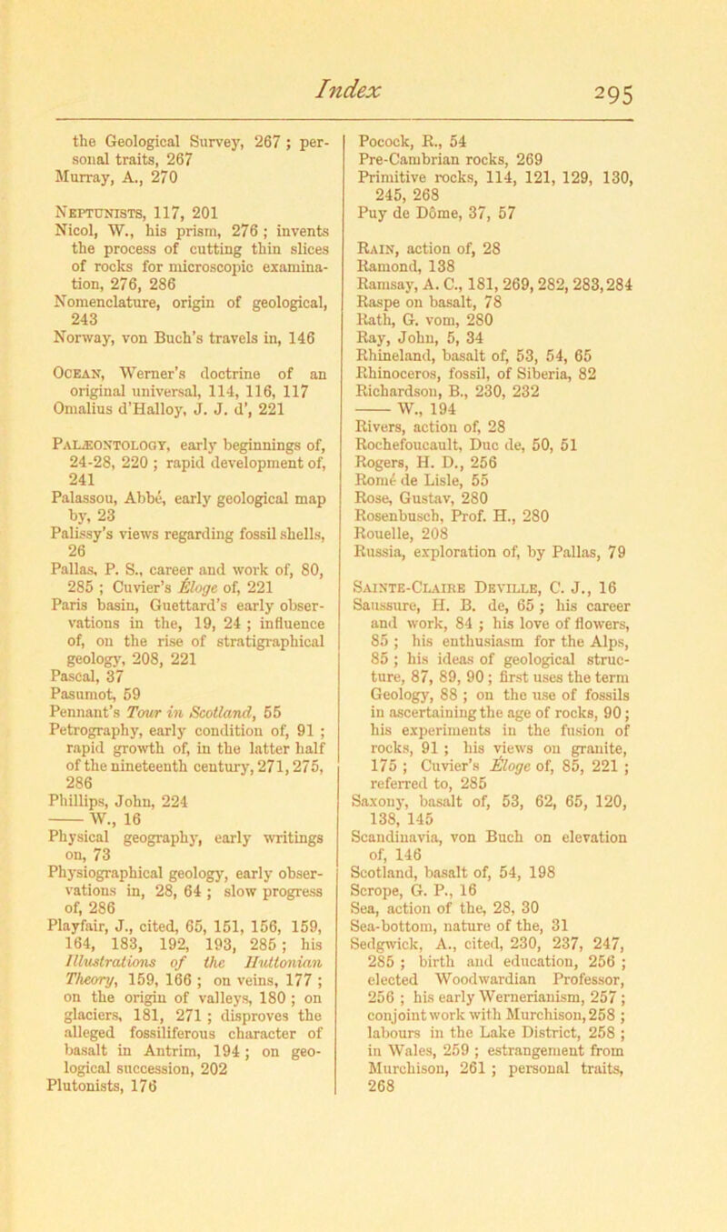 the Geological Survey, 267 ; per- sonal traits, 267 Murray, A., 270 Neptunists, 117, 201 Nicol, W., his prism, 276 ; invents the process of cutting thin slices of rocks for microscopic examina- tion, 276, 286 Nomenclature, origin of geological, 243 Norway, von Buch’s travels in, 146 Ocean, Werner’s doctrine of an original universal, 114, 116, 117 Omalius d’Hallo}', J. J. d’, 221 Paleontology, early beginnings of, 24-28, 220 ; rapid development of, 241 Palassou, Abbe, early geological map by, 23 Palissy’s views regarding fossil shells, 26 Pallas, P. S., career and work of, 80, 285 ; Cuvier’s Moge, of, 221 Paris basin, Guettard’s early obser- vations in the, 19, 24 ; inOuence of, on the rise of stratigraphical geologj', 208, 221 Pascal, 37 Pasumot, 59 Pennant’s Tour in Scotland, 55 Petrography, early condition of, 91 ; rapid growth of, in the latter half of the nineteenth century, 271,275, 286 Phillips, John, 224 W., 16 Physical geography, early writings on, 73 Physiographical geology, early obser- vations in, 28, 64 ; slow progress of, 286 Playfair, J., cited, 65, 151, 156, 159, 164, 183, 192, 193, 285; his Illustrations of the IhUtonian Theory, 159, 166 ; on veins, 177 ; on the origin of valleys, 180 ; on glaciers, 181, 271 ; disproves the alleged fossiliferous character of basalt in Antrim, 194; on geo- logical succession, 202 Plutonists, 176 Pocock, K., 54 Pre-Cambrian rocks, 269 Primitive rocks, 114, 121, 129, 130, 245, 268 Puy de Dome, 37, 57 Rain, action of, 28 Ramond, 138 Ramsay, A. C., 181, 269,282,283,284 Raspe on basalt, 78 Rath, G. vom, 280 Ray, John, 5, 34 Rhineland, basalt of, 53, 54, 65 Rhinoceros, fossil, of Siberia, 82 Richardson, B., 230, 232 W., 194 Rivers, action of, 28 Rochefoucault, Due de, 50, 51 Rogers, H. D., 256 Rom^ de Lisle, 55 Rose, Gustav, 280 Rosenbusch, Prof. H., 280 Rouelle, 208 Russia, exploration of, by Pallas, 79 Sainte-Clurk Deville, C. J., 16 Saussure, H. B. de, 65; his career and work, 84 ; his love of flowers, 85 ; his enthusiasm for the Alps, 85 ; his ideas of geological struc- ture, 87, 89, 90 ; first uses the term Geology, 88 ; on the use of fossils in ascertaining the age of rocks, 90; his experiments in the fusion of rocks, 91 ; his views on granite, 175 ; Cuvier’s iloge of, 85, 221 ; referred to, 285 Saxony, basalt of, 53, 62, 65, 120, 138, 145 Scandinavia, von Buch on elevation of, 146 Scotland, basalt of, 54, 198 Scrope, G. P., 16 Sea, action of the, 28, 30 Sea-bottom, nature of the, 31 Sedgwick, A., cited, 230, 237, 247, 285 ; birth and education, 256 ; elected Woodwardian Professor, 256 ; his early Wernerianism, 257 ; conjoint work with Murchison, 258 ; labours in the Lake District, 258 ; in Wales, 259 ; estrangement from Murchison, 261 ; personal traits, 268