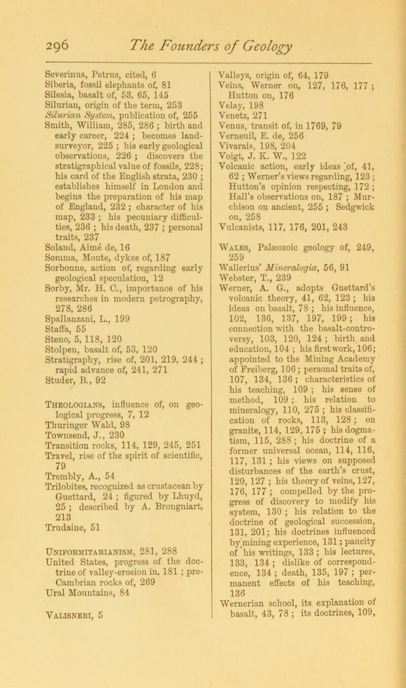 Severinus, Petrus, cited, 6 Siberia, fossil elephants of, 81 Silesia, basalt of, 53, 65, 145 Silurian, origin of the term, 253 Silurian System, publication of, 255 Smith, William, 285, 286 ; birth and early career, 224 ; becomes land- surveyor, 225 ; his early geological observations, 226 ; discovers the stratigraphical value of fossils, 228; his card of the English strata, 230 ; establishes himself in London and begins the preparation of his map of England, 232 ; character of his map, 233 ; his pecuniary difficul- ties, 236 ; his death, 237 ; personal traits, 237 Soland, Aim6 de, 16 Somma, Monte, dykes of, 187 Sorbonne, action of, regarding early geological speculation, 12 Sori)y, Mr. H. C,, importance of his researches in modern petrography, 278, 286 Spallanzani, L., 199 Stafla, 55 Steno, 5,118, 120 Stolpen, basalt of, 53, 120 Stratigraphy, rise of, 201, 219, 244 ; rapid advance of, 241, 271 Studer, B., 92 Theologians, influence of, on geo- logical progress, 7, 12 Tliuringer Wald, 98 Townsend, J., 230 Transition rocks, 114, 129, 245, 251 Travel, rise of the spirit of scientific, 79 Trembly, A., 54 Trilobites, recognized as crustacean by Guettard, 24 ; figured by Lhuyd, 25 ; described by A. Brougniart, 213 Trudaine, 51 Unifohmitabianism, 281, 288 United States, progress of the doc- trine of valley-erosion in, 181 ; pre- Cambrian rocks of, 269 Ural Mountains, 84 Valisneui, 5 Valleys, origin of, 64, 179 Veins, Wenier on, 127, 176, 177 ; Hutton on, 176 Velay, 198 Venetz, 271 Venus, transit of, in 1769, 79 Verneuil, E. de, 256 Vivarais, 198, 204 Voigt, J. K. W., 122 Volcanic action, early ideas ]of, 41, 62 ; Werner’s views regarding, 123 ; Hutton’s opinion respecting, 172 ; Hall’s observations on, 187 ; Mur- chison on ancient, 255 ; Sedgwick on, 258 Vulcanists, 117, 176, 201, 243 Wales, Palaeozoic geology of, 249, 259 Wallerius’ Mineralogia, 56, 91 Webster, T., 239 Werner, A. G., adopts Guettard’s volcanic theory, 41, 62, 123 ; his ideas on basalt, 78 ; his influence, 102, 136, 137, 197, 199; his connection with the basalt-contro- versy, 103, 120, 124 ; birth and education, 104 ; his first work, 106; appointed to the Mining Academy of Freiberg, 106 ; personal traits of, 107, 134, 136 ; characteristics of his teaching, 109 ; his sense of method, 109 ; his relation to mineralogy, 110, 275 ; his classifi- cation of rocks, 113, 128; on granite, 114, 129,175 ; his dogma- tism, 115, 288 ; his doctrine of a former universal ocean, 114, 116, 117, 131 ; his views on supposed disturbances of the earth’s crust, 120,127 ; his theory of veins, 127, 176, 177 ; compelled by the pro- gress of discovery to modify his system, 130 ; his relation to the doctrine of geological succession, 131, 201; his doctrines influenced by,mining experience, 131; paucity of his writings, 133 ; his lectures, 133, 134 ; dislike of correspond- ence, 134 ; death, 135, 197 ; per- manent effects of his teaching, 136 Wernerian school, its explanation of basalt, 43, 78 ; its doctrines, 109,