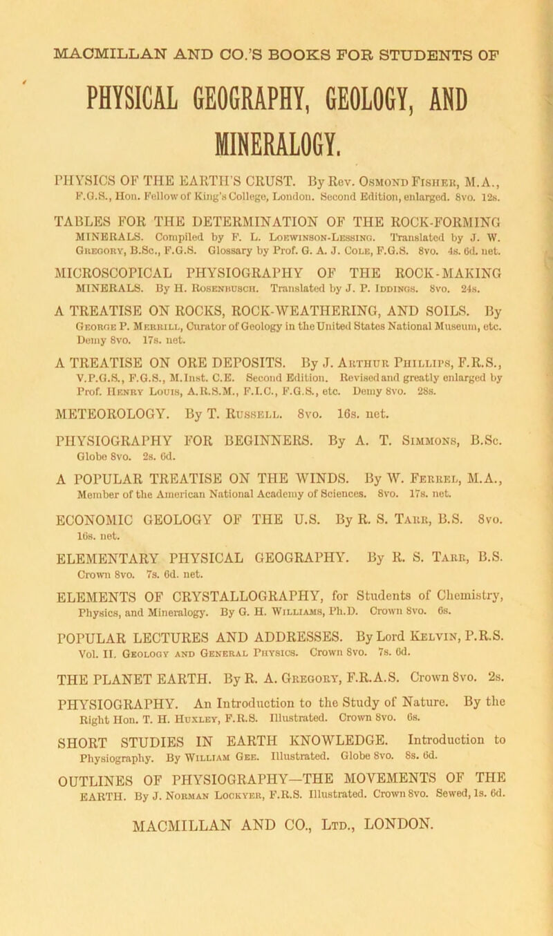 PHYSICAL GEOGRAPHY, GEOLOGY, AND MINERALOGY. rHYSICS OF THE EARTH’S CRUST. By Rev. Osmond Fishek, M.A., P’.G.S., Hon. Fellow of King’s College, London. Second Edition, enlarged. 8vo. 12s. TABLES FOR THE DETERMINATION OF THE ROCK-FORMING MINERALS. Compiled by P. L. Lokwinson-Lessino. I’ranslaled by J. W. Giieoory, B.Sc., F.G.S. Glossary by Prof. G. A. J. Cole, F.G.S. 8vo. 4s. Od. net. MICROSCOPICAL PHYSIOGRAPHY OF THE ROCK-MAKING MINERALS. By H. Roseniiusch. Translated by J. P. Iddinos. 8vo. 24s. A TREATISE ON ROCKS, ROCK-WEATHERING, AND SOILS. By Geokob P. Merrill, Curator of Geology in the United States National Museum, etc. Deiny 8vo. 17s. net. A TREATISE ON ORE DEPOSITS. By J. Authur, Phillips, F.R.S., V.P.O.S., P.G.S., M.Inst. C.E. Second Edition. Revisedand greatly enlarged by Prof. Henry Louis, A.R.S.M., F.I.C., F.G.S., etc. Uemy 8vo. 28.S. METEOROLOGY. By T. Russell. 8vo. 16s. net. PHYSIOGRAPHY FOR BEGINNERS. By A. T. Simmons, B.Sc. Globe 8vo. 2s. Od. A POPULAR TREATISE ON THE WINDS. By W. Feuuel, ALA., Member of the Ainericau National Academy of Sciences. 8vo. 17s. not. ECONOAlIC GEOLOGY OF THE U.S. By R. S. Tauk, B.S. 8vo. lOs. net. ELEMENTARY PHYSICAL GEOGRAPHY. By R. S. Take, B.S. Croivn 8vo. 7s. Od. net. ELEMENTS OF CRYSTALLOGRAPHY, for Students of Chemi.slry, Physics, and Mineralogy. By G. H. Williams, Ph.D. Crown Svo. 6s. POPULAR LECTURES AND ADDRESSES. By Lord Kelvin, P.R.S. Vol. II. Geology and General Physics. Crown Svo. 7s. Od. THE PLANET EARTH. By R. A. Gregory, F.R.A.S. Ci-own 8vo. 2s. PHYSIOGRAPHY. An Introduction to the Study of Nature. By the Right Hon. T. H. Hu.xley, F.R.S. Illustrated. Crown 8vo. Os. SHORT STUDIES IN EARTH KNOWLEDGE. Introduction to Physiography. By William Gee. Illustrated. Globe Svo. 8s. Od. OUTLINES OF PHYSIOGRAPHY—THE AIOVEAIENTS OF THE EARTH. By J. Norman Lockyer, F.R.S. Illustrated. Crown Svo. Sewed, Is. Od.