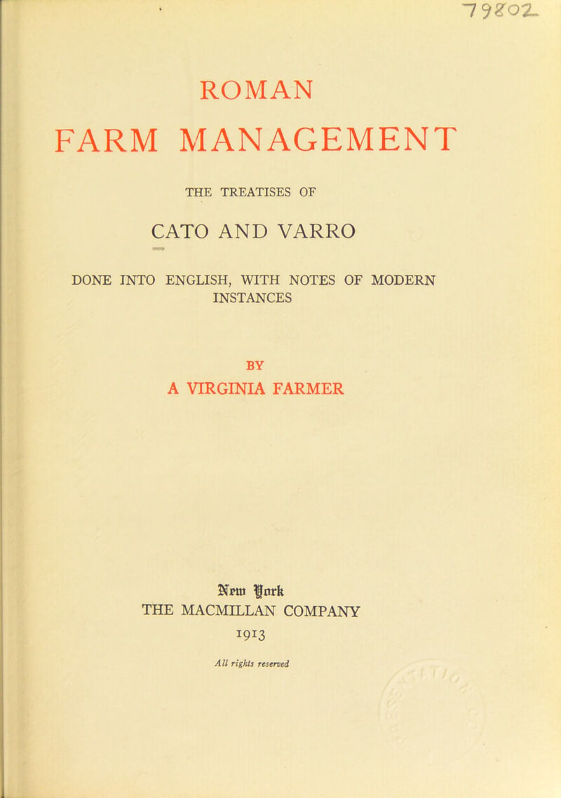 -l^ZOZ. ROMAN FARM MANAGEMENT THE TREATISES OF CATO AND VARRO DONE INTO ENGLISH, WITH NOTES OF MODERN INSTANCES BY A VIRGINIA FARMER Nptn ^ark THE MACMILLAN COMPANY 1913 All rights reserved