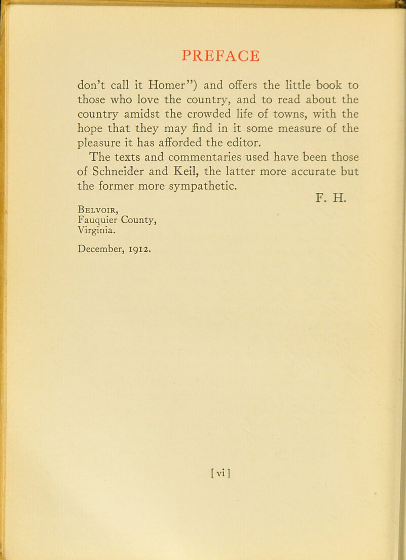 don’t call it Homer”) and offers the little book to those who love the country, and to read about the country amidst the crowded life of towns, with the hope that they may find in it some measure of the pleasure it has afforded the editor. The texts and commentaries used have been those of Schneider and Keil, the latter more accurate but the former more sympathetic. F. H. Belvoir, Fauquier County, Virginia. December, 1912. [vi]