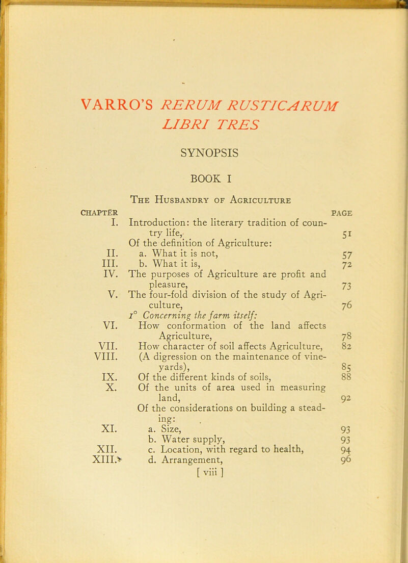 VARRO’S RERUM RUSTICS RUM LIBRI TRES SYNOPSIS chapter I. II. III. IV. V. VI. VII. VIII. IX. X. XL XII. XIII.v BOOK I The Husbandry of Agriculture Introduction: the literary tradition of coun- try life, Of the definition of Agriculture: a. What it is not, b. What it is. The purposes of Agriculture are profit and pleasure. The four-fold division of the study of Agri- culture, 1° Concerning the farm itself: How conformation of the land affects Agriculture, How character of soil affects Agriculture, (A digression on the maintenance of vine- yards). Of the different kinds of soils. Of the units of area used in measuring land. Of the considerations on building a stead- ing: a. Size, b. Water supply, c. Location, with regard to health, d. Arrangement, [ viii ] PAGE 51 57 72 73 76 78 82 85 88 92 93 93 94 96