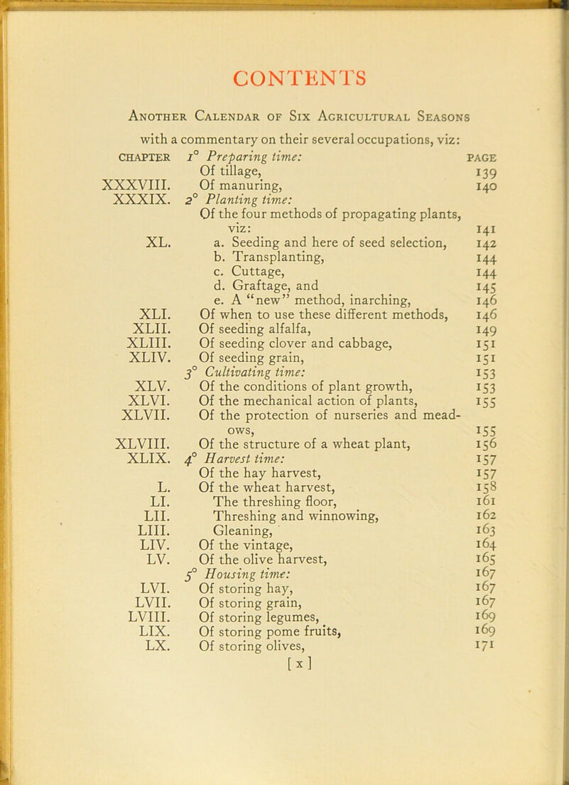 Another Calendar of Six Agricultural Seasons with a commentary on their several occupations, viz: CHAPTER 1° Preparing time: PAGE Of tillage, 139 XXXVIII. Of manuring. 140 XXXIX. 2° Planting time: Of the four methods of propagating plants, viz: I4I XL. a. Seeding and here of seed selection. 142 b. Transplanting, 144 c. Cuttage, 144 d. Graftage, and 145 e. A “new” method, inarching. 146 XLI. Of when to use these different methods, 146 XLII. Of seeding alfalfa. 149 XLIII. Of seeding clover and cabbage. I5I XLIV. Of seeding grain, I5I 5° Cultivating time: 153 XLV. Of the conditions of plant growth. 153 XLVI. Of the mechanical action of plants. 15s XLVII. Of the protection of nurseries and mead- ows, 155 XLVIII. Of the structure of a wheat plant. 156 XLIX. Harvest time: 157 Of the hay harvest. 157 L. Of the wheat harvest. 158 LI. The threshing floor. I6I LII. Threshing and winnowing. 162 LIII. Gleaning, 163 LIV. Of the vintage. 164 LV. Of the olive harvest. 165 5° Housing time: 167 LVI. Of storing hay. 167 LVII. Of storing grain. Of storing legumes. 167 LVIII. 169 LIX. Of storing pome fruits, 169 LX. Of storing olives, [ X ] I7I I