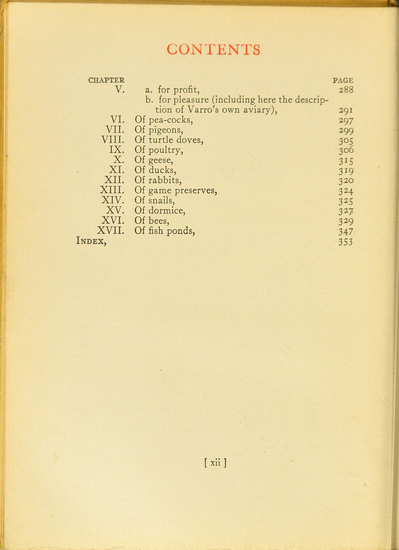 CHAPTER PAGE V. a. for profit, 288 b. for pleasure (including here the descrip- tion of Varro’s own aviary), 291 VI. Of pea-cocks, 297 VII. Of pigeons, 299 VIII. Of turtle doves, 305 IX. Of poultry, 306 X. Of geese, 315 XI. Of ducks, 319 XII. Of rabbits, 320 XIII. Of game preserves, 324 XIV. Of snails, 325 XV. Of dormice, 327 XVI. Of bees, 329 XVII. Of fish ponds, 347 Index, 353