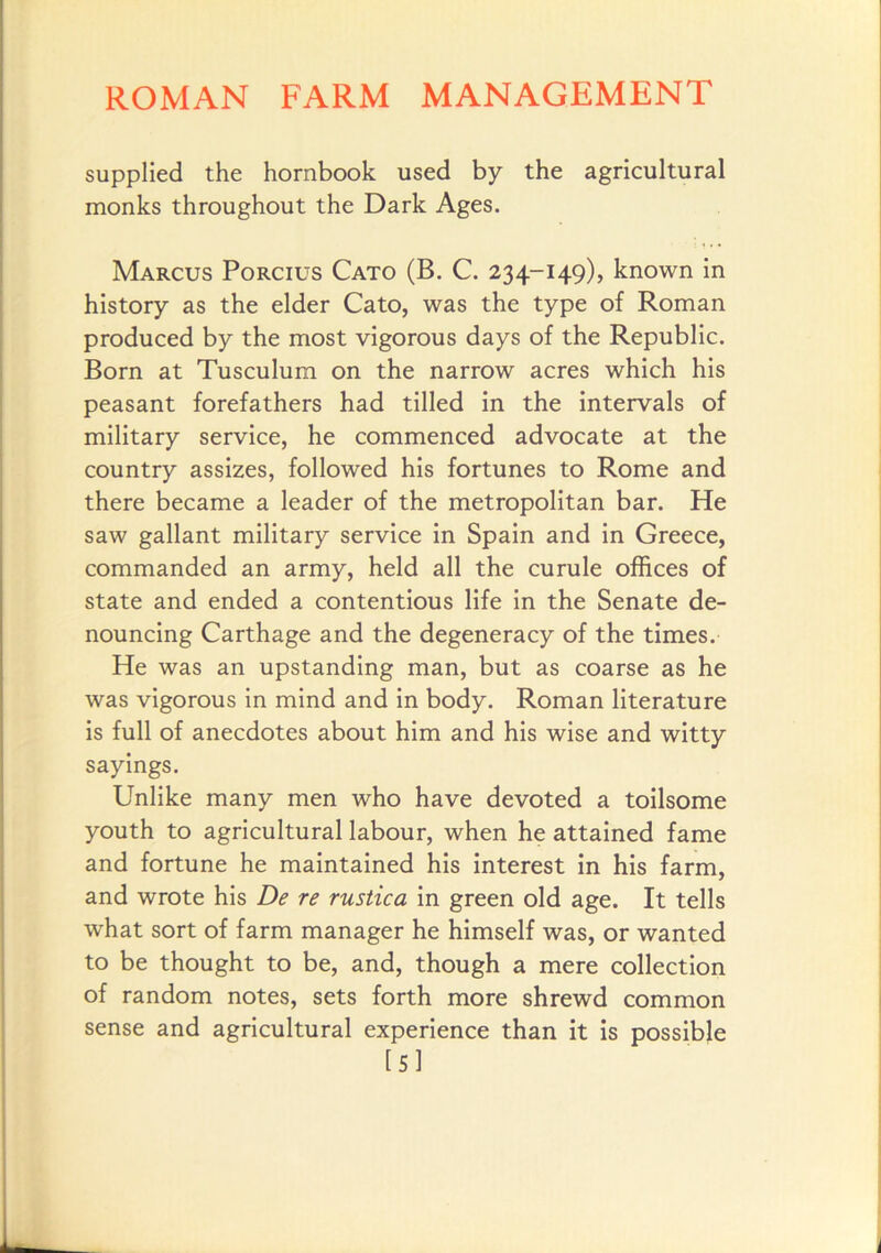 supplied the hornbook used by the agricultural monks throughout the Dark Ages. Marcus Porcius Cato (B. C. 234-149), known in history as the elder Cato, was the type of Roman produced by the most vigorous days of the Republic. Born at Tusculum on the narrow acres which his peasant forefathers had tilled in the intervals of military service, he commenced advocate at the country assizes, followed his fortunes to Rome and there became a leader of the metropolitan bar. He saw gallant military service in Spain and in Greece, commanded an army, held all the curule offices of state and ended a contentious life in the Senate de- nouncing Carthage and the degeneracy of the times. He was an upstanding man, but as coarse as he was vigorous in mind and in body. Roman literature is full of anecdotes about him and his wise and witty sayings. Unlike many men who have devoted a toilsome youth to agricultural labour, when he attained fame and fortune he maintained his interest in his farm, and wrote his De re rustica in green old age. It tells what sort of farm manager he himself was, or wanted to be thought to be, and, though a mere collection of random notes, sets forth more shrewd common sense and agricultural experience than it is possible [5]