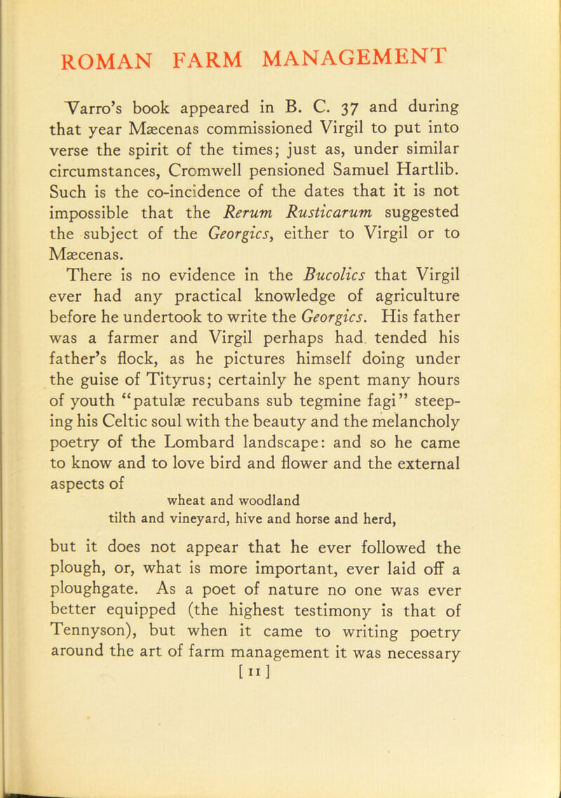 1/^arro’s book appeared in B. C. 37 and during that year Maecenas commissioned Virgil to put into verse the spirit of the times; just as, under similar circumstances, Cromwell pensioned Samuel Hartlib. Such is the co-incidence of the dates that it is not impossible that the Rerum Rusticarum suggested the subject of the Georgies, either to Virgil or to Maecenas. There is no evidence in the Bucolics that Virgil ever had any practical knowledge of agriculture before he undertook to write the Georgies. His father was a farmer and Virgil perhaps had tended his father’s flock, as he pictures himself doing under the guise of Tityrus; certainly he spent many hours of youth “patulse recubans sub tegmine fagi” steep- ing his Celtic soul with the beauty and the melancholy poetry of the Lombard landscape: and so he came to know and to love bird and flower and the external aspects of wheat and woodland tilth and vineyard, hive and horse and herd, but it does not appear that he ever followed the plough, or, what is more important, ever laid off a ploughgate. As a poet of nature no one was ever better equipped (the highest testimony is that of Tennyson), but when it came to writing poetry around the art of farm management it was necessary [II]