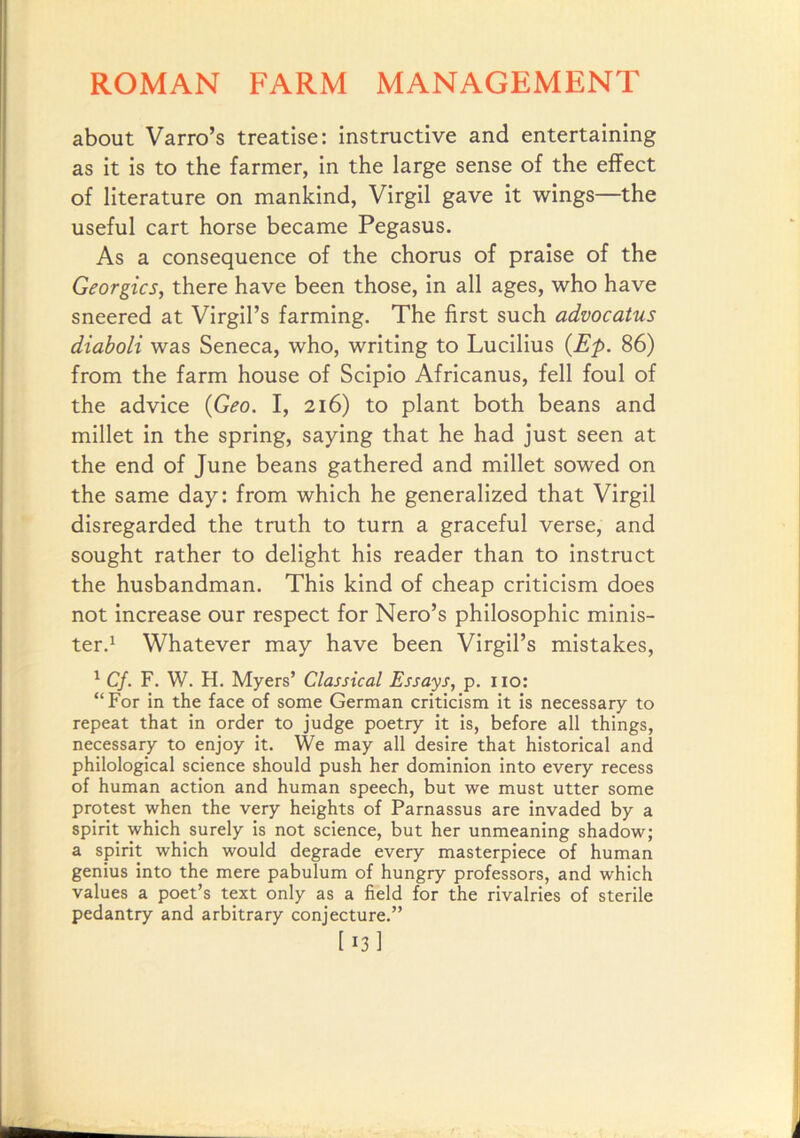 about Varro’s treatise: instructive and entertaining as it is to the farmer, in the large sense of the effect of literature on mankind, Virgil gave it wings—the useful cart horse became Pegasus. As a consequence of the chorus of praise of the Georgies, there have been those, in all ages, who have sneered at Virgil’s farming. The first such advocatus diaboli was Seneca, who, writing to Lucilius {Ep. 86) from the farm house of Scipio Africanus, fell foul of the advice {Geo. I, 216) to plant both beans and millet in the spring, saying that he had just seen at the end of June beans gathered and millet sowed on the same day: from which he generalized that Virgil disregarded the truth to turn a graceful verse, and sought rather to delight his reader than to Instruct the husbandman. This kind of cheap criticism does not increase our respect for Nero’s philosophic minis- ter.^ Whatever may have been Virgil’s mistakes, ^ Cf. F. W. H. Myers’ Classical Essays, p. no: “ For in the face of some German criticism it is necessary to repeat that in order to judge poetry it is, before all things, necessary to enjoy it. We may all desire that historical and philological science should push her dominion into every recess of human action and human speech, but we must utter some protest when the very heights of Parnassus are invaded by a spirit which surely is not science, but her unmeaning shadow; a spirit which would degrade every masterpiece of human genius into the mere pabulum of hungry professors, and which values a poet’s text only as a field for the rivalries of sterile pedantry and arbitrary conjecture.” [ 13 1