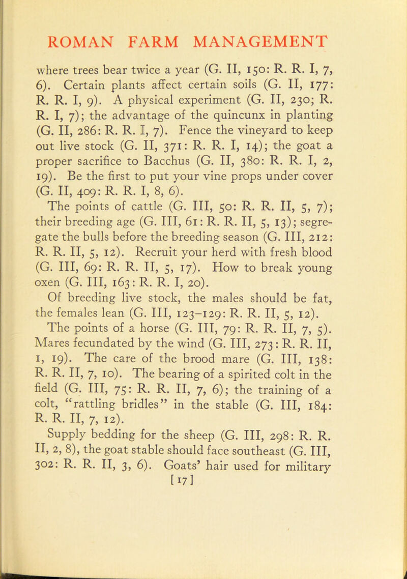 where trees bear twice a year (G. II, 150: R. R. I, 7, 6). Certain plants affect certain soils (G. II, 177: R. R. I, 9). A physical experiment (G. II, 230; R. R. I, 7); the advantage of the quincunx in planting (G. II, 286: R. R. I, 7). Fence the vineyard to keep out live stock (G. II, 371: R. R. I, 14); the goat a proper sacrifice to Bacchus (G. II, 380: R. R. I, 2, 19). Be the first to put your vine props under cover (G. II, 4*^9* The points of cattle (G. Ill, 50: R. R. II, 5, 7); their breeding age (G. Ill, 61; R. R. II, 5, 13); segre- gate the bulls before the breeding season (G. Ill, 212; R. R. II, 5, 12). Recruit your herd with fresh blood (G. Ill, 69: R. R. II, 5, 17). How to break young oxen (G. Ill, 163: R. R. I, 20). Of breeding live stock, the males should be fat, the females lean (G. Ill, 123-129: R. R. II, 5, 12). The points of a horse (G. Ill, 79: R. R. II, 7, 5). Mares fecundated by the wind (G. Ill, 273: R. R. II, I, 19). The care of the brood mare (G. Ill, 138: R. R. II, 7, 10). The bearing of a spirited colt in the field (G. Ill, 75: R. R. II, 7, 6); the training of a colt, “rattling bridles” in the stable (G. Ill, 184: R. R. II, 7, 12). Supply bedding for the sheep (G. Ill, 298: R. R. II, 2, 8), the goat stable should face southeast (G. Ill, 302: R. R. II, 3, 6). Goats’ hair used for military [ 17I