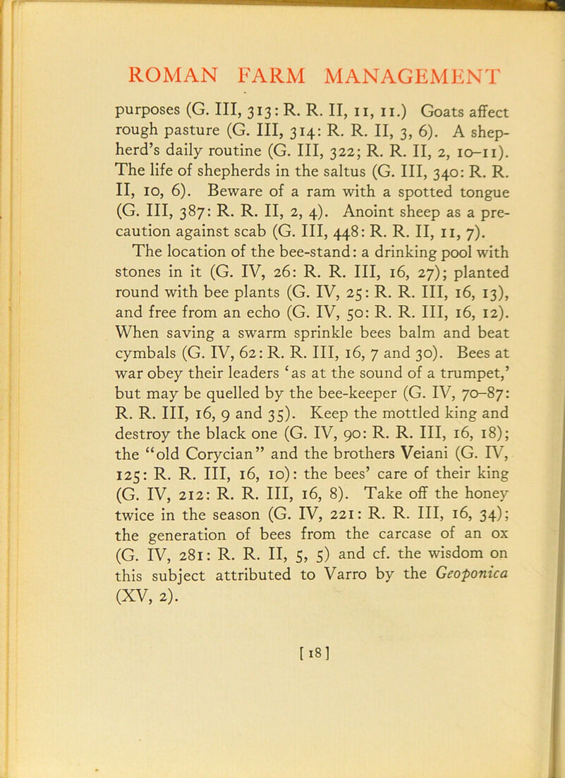 purposes (G. Ill, 313: R. R. II, ii, ii.) Goats affect rough pasture (G. Ill, 314: R. R. II, 3, 6). A shep- herd’s daily routine (G. Ill, 322; R. R. II, 2, lo-ii). The life of shepherds in the saltus (G. Ill, 340: R. R. II, 10, 6), Beware of a ram with a spotted tongue (G. Ill, 387: R. R. II, 2, 4). Anoint sheep as a pre- caution against scab (G. Ill, 448: R. R. II, ii, 7). The location of the bee-stand: a drinking pool with stones in it (G. IV, 26: R. R. Ill, 16, 27); planted round with bee plants (G. IV, 25: R. R. Ill, 16, 13), and free from an echo (G. IV, 50: R. R. Ill, 16, 12). When saving a swarm sprinkle bees balm and beat cymbals (G. IV, 62: R, R. Ill, 16, 7 and 30). Bees at war obey their leaders ‘as at the sound of a trumpet,’ but may be quelled by the bee-keeper (G. IV, 70-87: R. R. Ill, 16, 9 and 35). Keep the mottled king and destroy the black one (G. IV, 90: R. R. Ill, 16, 18); the “old Corycian” and the brothers Veiani (G. IV, 125: R. R. Ill, 16, 10): the bees’ care of their king (G. IV, 212: R. R. Ill, 16, 8). Take off the honey twice in the season (G. IV, 221: R. R. Ill, 16, 34); the generation of bees from the carcase of an ox (G. IV, 281: R. R. II, 5, 5) and cf. the wisdom on this subject attributed to Varro by the Geoponica (XV, 2). [18I