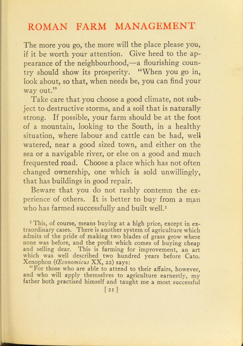 The more you go, the more will the place please you, if it be worth your attention. Give heed to the ap- pearance of the neighbourhood,—a flourishing coun- try should show its prosperity. “When you go in, look about, so that, when needs be, you can find your way out.” Take care that you choose a good climate, not sub- ject to destructive storms, and a soil that is naturally strong. If possible, your farm should be at the foot of a mountain, looking to the South, in a healthy situation, where labour and cattle can be had, well watered, near a good sized town, and either on the sea or a navigable river, or else on a good and much frequented road. Choose a place which has not often changed ownership, one which is sold unwillingly, that has buildings in good repair. Beware that you do not rashly contemn the ex- perience of others. It is better to buy from a man who has farmed successfully and built well.^ ^ This, of course, means buying at a high price, except in ex- traordinary cases. There is another system of agriculture which admits of the pride of making two blades of grass grow where none was before, and the profit which comes of buying cheap and selling dear. This is farming for improvement, an art which was well described two hundred years before Cato. Xenophon {(Economicus XX, 22) says: “For those who are able to attend to their affairs, however, and who will apply themselves to agriculture earnestly, my father both practised himself and taught me a most successful