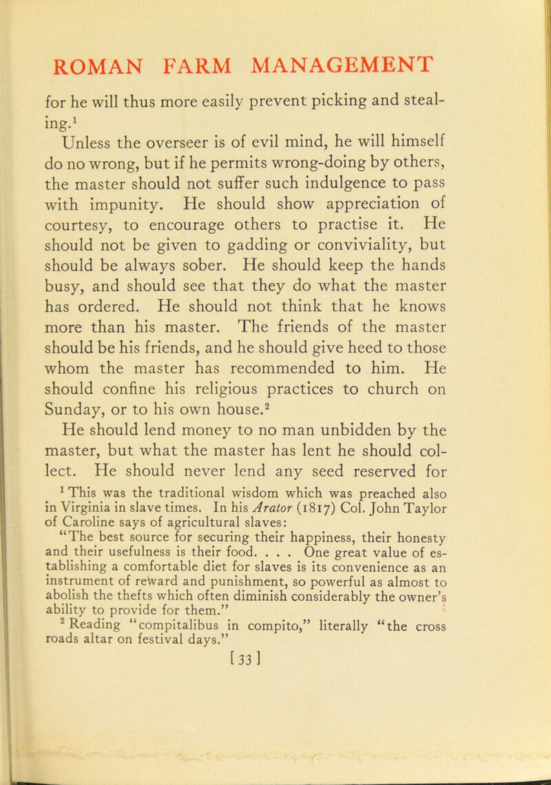 for he will thus more easily prevent picking and steal- ingd Unless the overseer is of evil mind, he will himself do no wrong, but if he permits wrong-doing by others, the master should not suffer such indulgence to pass with impunity. He should show appreciation of courtesy, to encourage others to practise it. He should not be given to gadding or conviviality, but should be always sober. He should keep the hands busy, and should see that they do what the master has ordered. He should not think that he knows more than his master. The friends of the master should be his friends, and he should give heed to those whom the master has recommended to him. He should confine his religious practices to church on Sunday, or to his own house.^ He should lend money to no man unbidden by the master, but what the master has lent he should col- lect. He should never lend any seed reserved for ^ This was the traditional wisdom which was preached also in Virginia in slave times. In his Arator (1817) Col. John Taylor of Caroline says of agricultural slaves: “The best source for securing their happiness, their honesty and their usefulness is their food. . . . One great value of es- tablishing a comfortable diet for slaves is its convenience as an instrument of reward and punishment, so powerful as almost to abolish the thefts which often diminish considerably the owner’s ability to provide for them.” ' ^ Reading “compitalibus in compito,” literally “the cross roads altar on festival days.” [33 1