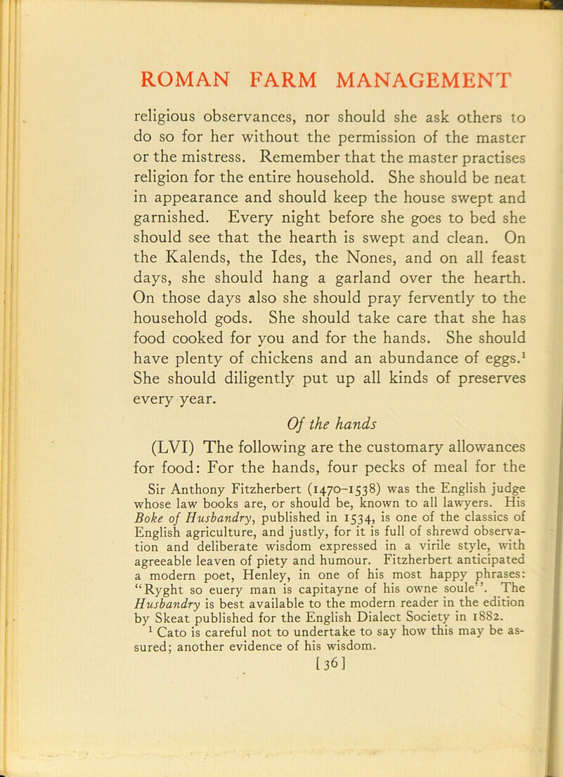 religious observances, nor should she ask others to do so for her without the permission of the master or the mistress. Remember that the master practises religion for the entire household. She should be neat in appearance and should keep the house swept and garnished. Every night before she goes to bed she should see that the hearth is swept and clean. On the Kalends, the Ides, the Nones, and on all feast days, she should hang a garland over the hearth. On those days also she should pray fervently to the household gods. She should take care that she has food cooked for you and for the hands. She should have plenty of chickens and an abundance of eggs.^ She should diligently put up all kinds of preserves every year. Of the hands (LVI) The following are the customary allowances for food: For the hands, four pecks of meal for the Sir Anthony Fitzherbert (1470-1538) was the English judge whose law books are, or should be, known to all lawyers. His Boke of Husbandry, published in 1534, is one of the classics of English agriculture, and justly, for it is full of shrewd observa- tion and deliberate wisdom expressed in a virile style, with agreeable leaven of piety and humour. Fitzherbert anticipated a modern poet, Henley, in one of his most happy phrases: “Ryght so euery man is capitayne of his owne soule”. The Husbandry is best available to the modern reader in the edition by Skeat published for the English Dialect Society in 1882. ^ Cato is careful not to undertake to say how this may be as- sured; another evidence of his wisdom. [36]