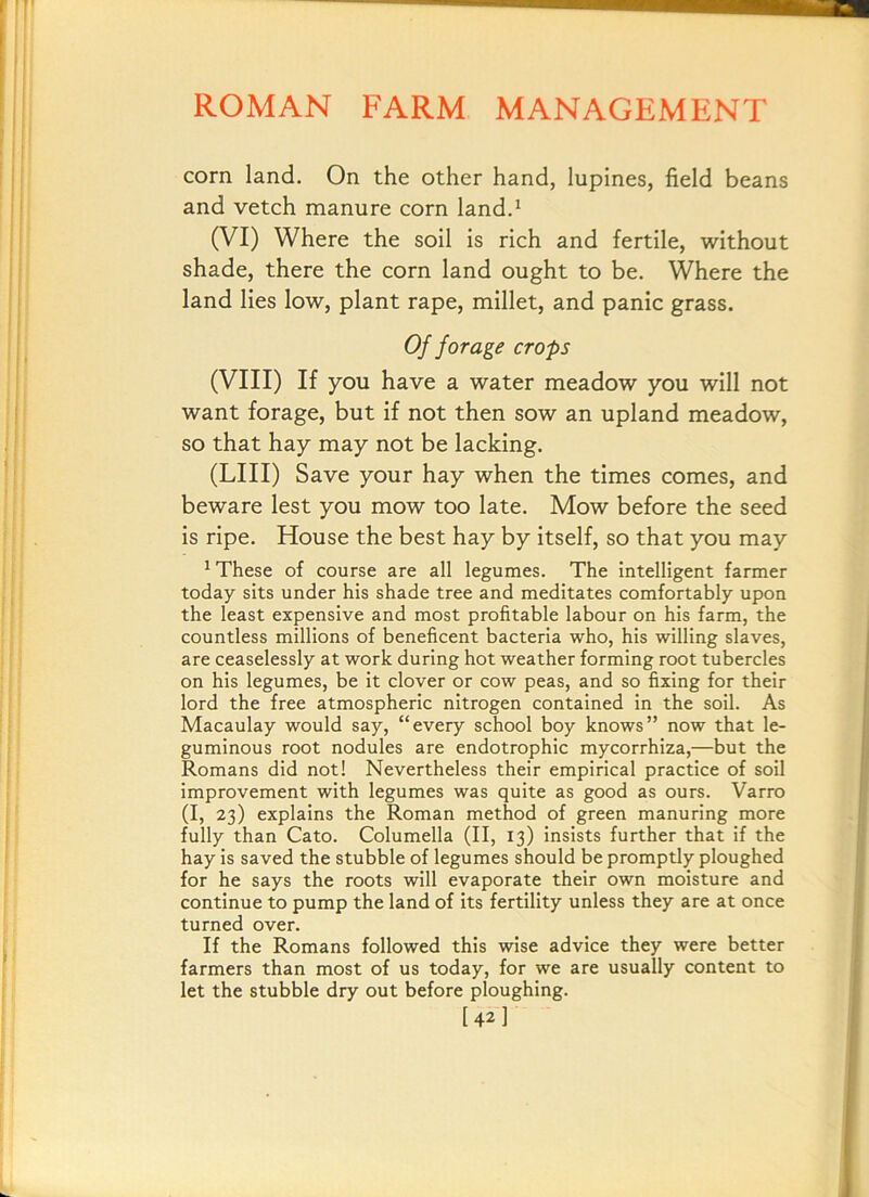 corn land. On the other hand, lupines, field beans and vetch manure corn land.^ (VI) Where the soil is rich and fertile, without shade, there the corn land ought to be. Where the land lies low, plant rape, millet, and panic grass. Of forage crops (VIII) If you have a water meadow you will not want forage, but if not then sow an upland meadow, so that hay may not be lacking. (LIII) Save your hay when the times comes, and beware lest you mow too late. Mow before the seed is ripe. House the best hay by itself, so that you may ^ These of course are all legumes. The intelligent farmer today sits under his shade tree and meditates comfortably upon the least expensive and most profitable labour on his farm, the countless millions of beneficent bacteria who, his willing slaves, are ceaselessly at work during hot weather forming root tubercles on his legumes, be it clover or cow peas, and so fixing for their lord the free atmospheric nitrogen contained in the soil. As Macaulay would say, “every school boy knows” now that le- guminous root nodules are endotrophic mycorrhiza,—but the Romans did not! Nevertheless their empirical practice of soil improvement with legumes was quite as good as ours. Varro (I, 23) explains the Roman method of green manuring more fully than Cato. Columella (II, 13) insists further that if the hay is saved the stubble of legumes should be promptly ploughed for he says the roots will evaporate their own moisture and continue to pump the land of its fertility unless they are at once turned over. If the Romans followed this wise advice they were better farmers than most of us today, for we are usually content to let the stubble dry out before ploughing. [42]